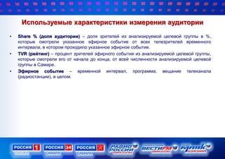 Используемые характеристики измерения аудитории
• Share % (доля аудитории) – доля зрителей из анализируемой целевой группы в %,
которые смотрели указанное эфирное событие от всех телезрителей временного
интервала, в котором проходило указанное эфирное событие.
• TVR (рейтинг) – процент зрителей эфирного события из анализируемой целевой группы,
которые смотрели его от начала до конца, от всей численности анализируемой целевой
группы в Самаре.
• Эфирное событие – временной интервал, программа, вещание телеканала
(радиостанции), в целом.
 