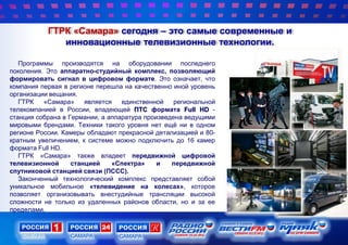 ГТРК «Самара» сегодня – это самые современные и
инновационные телевизионные технологии.
Программы производятся на оборудовании последнего
поколения. Это аппаратно-студийный комплекс, позволяющий
формировать сигнал в цифровом формате. Это означает, что
компания первая в регионе перешла на качественно иной уровень
организации вещания.
ГТРК «Самара» является единственной региональной
телекомпанией в России, владеющей ПТС формата Full HD -
станция собрана в Германии, а аппаратура произведена ведущими
мировыми брендами. Техники такого уровня нет ещѐ ни в одном
регионе России. Камеры обладают прекрасной детализацией и 80-
кратным увеличением, к системе можно подключить до 16 камер
формата Full HD.
ГТРК «Самара» также владеет передвижной цифровой
телевизионной станцией «Спектра» и передвижной
спутниковой станцией связи (ПССС).
Законченный технологический комплекс представляет собой
уникальное мобильное «телевидение на колесах», которое
позволяет организовывать внестудийные трансляции высокой
сложности не только из удаленных районов области, но и за ее
пределами.
 