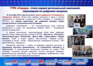 ГТРК «Самара» стала первой региональной компанией,
перешедшей на цифровое вещание.
10 сентября 2014 года состоялся запуск цифрового телевидения в
Самарской области. Регион был выбран пилотным в связи с полной
технической и творческой готовностью ГТРК «Самара» и «Самарского
ОРТПЦ». Это первая территория, где цифровое вещание теперь
осуществляется с региональными вставками.
Цифровое телевидение – это принципиальное иное качество
изображения и звука, так называемый формат HDTV – телевидение
высокого разрешения.
В первый мультиплекс, представляющий собой пакет цифровых
каналов, входят медиа-ресурсы холдинга ВГТРК: «Россия-1», «Россия-2»,
«Россия-Культура», «Россия-24», «Вести ФМ», «Радио Маяк», «Радио
России». Также в списке первого мультиплекса: «Первый канал»,
«Петербург-5 канал», «НТВ», «Общественное телевидение России», «ТВ-
Центр-Москва», «Карусель».
Самарским зрителям с теперь в цифровом формате доступны и
программы местного производства - на телеканалах «Россия-1» и
«Россия-24». К региональным контентным вставкам из студии ГТРК
«Самара» относятся выпуски новостей, ток-шоу, авторские передачи,
развлекательные программы и др. Ранее передавать изображение и звук
в «цифре» могли только федеральные каналы.
 