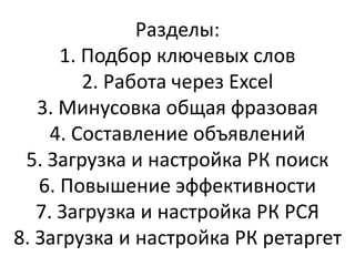 Разделы:
1. Подбор ключевых слов
2. Работа через Excel
3. Минусовка общая фразовая
4. Составление объявлений
5. Загрузка и настройка РК поиск
6. Повышение эффективности
7. Загрузка и настройка РК РСЯ
8. Загрузка и настройка РК ретаргет
 