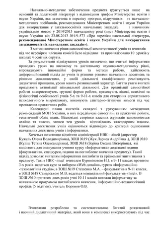 Навчально-методичне забезпечення предмета ґрунтується лише на
основній та додатковій літературі з відповідним грифом Міністерства освіти і
науки України, яка зазначена в переліку програм, підручників та навчально-
методичних посібників, рекомендованих Міністерством освіти і науки України
для використання у загальноосвітніх навчальних закладах з навчанням
українською мовою у 2014/2015 навчальному році (лист Міністерства освіти і
науки України від 23.08.2013 №1/9-573 «Про переліки навчальної літератури,
рекомендованої Міністерством освіти і науки України для використання
загальноосвітніх навчальних закладів»).
З метою вивчення рівня самоосвітньої компетентності учнів та вчителів
під час перевірки членами комісії було відвідано та проаналізовано 10 уроків у
школах 4 освітніх округів.
За результатами відвідування уроків визначено, що вчителі інформатики
проводять уроки на високому та достатньому науково-методичному рівні,
впроваджують інноваційні форми та методи роботи, здійснюють
диференційований підхід до учнів із різними рівнями навчальних досягнень та
різними можливостями, у своїй діяльності кваліфіковано реалізовують
дидактичні принципи, уроки мають розвивальний характер. Багато уваги вчителі
приділяють активізації пізнавальної діяльності. Для організації самостійної
роботи використовують групові форми роботи, враховують вікові, психічні та
фізіологічні особливості учнів 5-х та 9-11-х класів для створення сприятливого
психологічного мікроклімату, виконують санітарно-гігієнічні вимоги під час
проведення практичних робіт.
Календарні плани вчителів складені з урахуванням методичних
рекомендацій МОН України, в них передбачені самостійні та практичні роботи,
тематичний облік знань. Відповідні сторінки класних журналів заповнюються
охайно та вчасно, записи тем уроків відповідають календарним планам.
Навчальні досягнення учнів оцінюються відповідно до критерій оцінювання
навчальних досягнень учнів з інформатики.
Хочеться позитивно відмітити адміністрації НВК – ліцей (директор
Кужель Олена Володимирівна), ЗОШ №19 (Жук Лариса Андріївна .), ЗОШ №10
(Куліш Тетяна Олександрівна), ЗОШ №18 (Зоріна Оксана Вікторівна), які
виділяють для опанування учнями курсу «Інформатика» додаткові години
(факультативи, спецкурси, години на поглиблене вивчення предмету). Такий
підхід дозволяє вчителям інформатики поглибити та урізноманітнити знання з
предмету. Так, в НВК –ліцеї вчителем Куряніновою Н.І. в 9- 11 класах протягом
3-х років ведеться курс за вибором «Web-дизайн», гурток «Інформаційно
-технологічна студія», в ЗОШ №19 Стешенко М.А. – факультатив в 9-11 класах,
в ЗОШ №18 Самарською М.В. ведеться міжшкільний факультатив «Intel». В
ЗОШ №10 протягом двох років учні 10-11 класів вивчали інформатику за
навчальною програмою поглибленого вивчення, інформаційно-технологічний
профіль (5 год/тиж), учитель Воронов О.В.
Вчителями розроблено та систематизовано багатий роздатковий
і наочний дидактичний матеріал, який вони в комплексі використовують під час
 