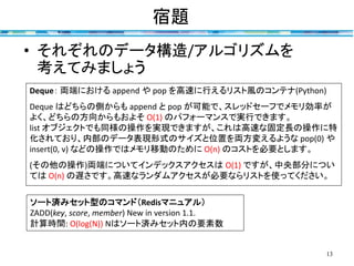 宿題
13
• それぞれのデータ構造/アルゴリズムを
考えてみましょう
ソート済みセット型のコマンド（Redisマニュアル）
ZADD(key, score, member) New in version 1.1.
計算時間: O(log(N)) Nはソート済みセット内の要素数
Deque： 両端における append や pop を高速に行えるリスト風のコンテナ(Python)
Deque はどちらの側からも append と pop が可能で、スレッドセーフでメモリ効率が
よく、どちらの方向からもおよそ O(1) のパフォーマンスで実行できます。
list オブジェクトでも同様の操作を実現できますが、これは高速な固定長の操作に特
化されており、内部のデータ表現形式のサイズと位置を両方変えるような pop(0) や
insert(0, v) などの操作ではメモリ移動のために O(n) のコストを必要とします。
(その他の操作)両端についてインデックスアクセスは O(1) ですが、中央部分につい
ては O(n) の遅さです。高速なランダムアクセスが必要ならリストを使ってください。
 