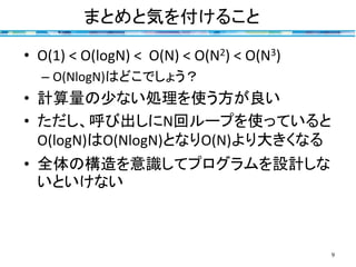 まとめと気を付けること
9
• O(1) < O(logN) < O(N) < O(N2) < O(N3)
– O(NlogN)はどこでしょう？
• 計算量の少ない処理を使う方が良い
• ただし、呼び出しにN回ループを使っていると
O(logN)はO(NlogN)となりO(N)より大きくなる
• 全体の構造を意識してプログラムを設計しな
いといけない
 
