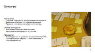 3
Описание
Назначение
Создание структуры на неструктурированных данных
Выделение категорий (построение таксономий)
Проверка и согласование выбранной структуры
Способ проведения
Все термины печатаются на карточках
Карточки классифицируются по группам
Проводится
Индивидуально – с целевыми пользователями (15-30)
Групповое (affinity diagram) – с пользователями, с
группой разработки
 