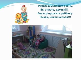 Играть мы любим очень,
Вы знаете, друзья!!!
Без игр прожить ребёнку
Никак, никак нельзя!!!
 