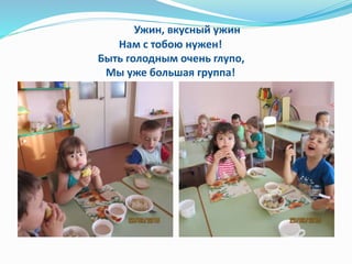 Ужин, вкусный ужин
Нам с тобою нужен!
Быть голодным очень глупо,
Мы уже большая группа!
 