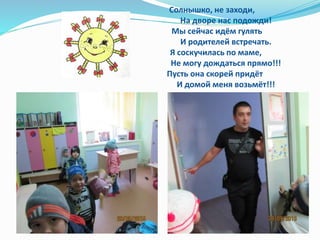 Солнышко, не заходи,
На дворе нас подожди!
Мы сейчас идём гулять
И родителей встречать.
Я соскучилась по маме,
Не могу дождаться прямо!!!
Пусть она скорей придёт
И домой меня возьмёт!!!
 