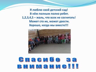 Я люблю свой детский сад!
В нём полным полно ребят.
1,2,3,4,5 – жаль, что всех не сосчитать!
Может сто их, может двести.
Хорошо, когда мы вместе!!!
 