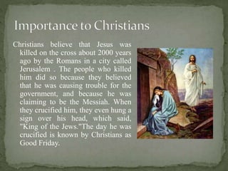 Christians believe that Jesus was
killed on the cross about 2000 years
ago by the Romans in a city called
Jerusalem . The people who killed
him did so because they believed
that he was causing trouble for the
government, and because he was
claiming to be the Messiah. When
they crucified him, they even hung a
sign over his head, which said,
"King of the Jews."The day he was
crucified is known by Christians as
Good Friday.
 