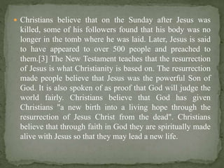  Christians believe that on the Sunday after Jesus was
killed, some of his followers found that his body was no
longer in the tomb where he was laid. Later, Jesus is said
to have appeared to over 500 people and preached to
them.[3] The New Testament teaches that the resurrection
of Jesus is what Christianity is based on. The resurrection
made people believe that Jesus was the powerful Son of
God. It is also spoken of as proof that God will judge the
world fairly. Christians believe that God has given
Christians "a new birth into a living hope through the
resurrection of Jesus Christ from the dead". Christians
believe that through faith in God they are spiritually made
alive with Jesus so that they may lead a new life.
 