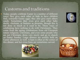  Today, people celebrate Easter in a number of different
ways: they give each other or hide to have children
find, colourful Easter eggs; they also give each others
candy. Sometimes they even give each other baby
ducks, chickens, or bunnies as presents, though this is
not done as much as it used to be. These ways of
celebrating have nothing to do with Christianity. They
come from the spring celebrations from old European
nature religions. Christians, and even some people who
are not Christians, dress very nicely and go to church
on Easter Sunday. Large dinners are usually held on
Easter afternoon as well. A ham is often at the center of
this dinner, and hot cross buns are sometimes served.
 