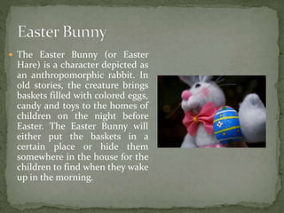  The Easter Bunny (or Easter
Hare) is a character depicted as
an anthropomorphic rabbit. In
old stories, the creature brings
baskets filled with colored eggs,
candy and toys to the homes of
children on the night before
Easter. The Easter Bunny will
either put the baskets in a
certain place or hide them
somewhere in the house for the
children to find when they wake
up in the morning.
 