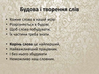 Будова і творення слів
• Кожне слово в нашiй мовi
• Розрiзняється в будовi.
• Щоб слова побудувати,
• Їх частини треба знати.
• Корiнь слова це найперший,
• Найважливiший працiвник.
• І без нього збудувати
• Неможливо наш словник.
 