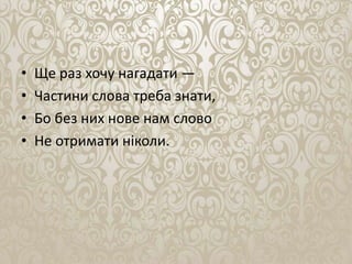 • Ще раз хочу нагадати —
• Частини слова треба знати,
• Бо без них нове нам слово
• Не отримати ніколи.
 