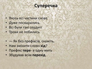 Суперечка
• Якось всi частини слова
• Дуже посварились.
• Всi були такi сердитi
• Трохи не побились.
• — Як без префiксiв, скажiть,
• Нам змiнити слово хiд?
• Префiкс пере- в одну мить
• Збудував всiм перехiд.
 