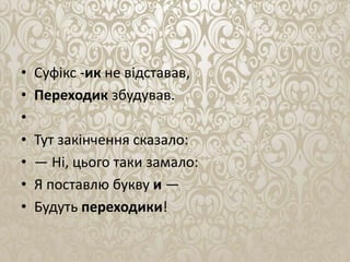 • Суфiкс -ик не вiдставав,
• Переходик збудував.
•
• Тут закінчення сказало:
• — Нi, цього таки замало:
• Я поставлю букву и —
• Будуть переходики!
 