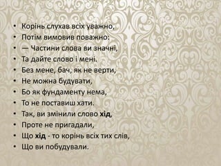 • Корiнь слухав всiх уважно,
• Потiм вимовив поважно:
• — Частини слова ви значнi,
• Та дайте слово i менi.
• Без мене, бач, як не верти,
• Не можна будувати,
• Бо як фундаменту нема,
• То не поставиш хати.
• Так, ви змiнили слово хiд,
• Проте не пригадали,
• Що хiд - то корiнь всiх тих слів,
• Що ви побудували.
 