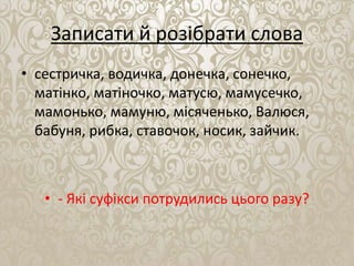 Записати й розібрати слова
• сестричка, водичка, донечка, сонечко,
матінко, матіночко, матусю, мамусечко,
мамонько, мамуню, місяченько, Валюся,
бабуня, рибка, ставочок, носик, зайчик.
• - Які суфікси потрудились цього разу?
 