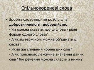 Спільнокореневі слова
• Зробіть словотвірний розбір слів
доброзичливість і добродійство.
- Чи можна сказати, що ці слова - різні
форми одного слова?
- А яким терміном можна об'єднати ці
слова?
- Який же спільний корінь цих слів?
- А як пояснимо лексичне значення даних
слів? Які речення можна скласти з ними?
 