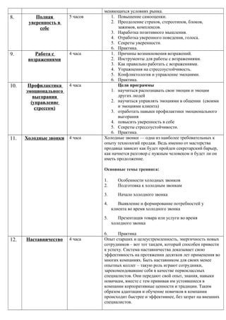 меняющихся условиях рынка.
8. Полная
уверенность в
себе
5 часов 1. Повышение самооценки.
2. Преодоление страхов, стереотипов, блоков,
зажимов, комплексов.
3. Наработка позитивного мышления.
4. Отработка уверенного поведения, голоса.
5. Секреты уверенности.
6. Практика.
9. Работа с
возражениями
4 часа 1. Причины возникновения возражений.
2. Инструменты для работы с возражениями.
3. Как правильно работать с возражениями.
4. Упражнения на стрессоустойчивость.
5. Конфликтология и управление эмоциями.
6. Практика.
10. Профилактика
эмоционального
выгорания
(управление
стрессом)
4 часа Цели программы
1. научиться распознавать свои эмоции и эмоции
других людей
2. научиться управлять эмоциями в общении (своими
и эмоциями клиента)
3. отработать навыки профилактики эмоционального
выгорания
4. повысить уверенность в себе
5. Секреты стрессоустойчивости.
6. Практика.
11. Холодные звонки 4 часа Холодные звонки — одна из наиболее требовательных к
опыту технологий продаж. Ведь именно от мастерства
продавца зависит как будет пройден секретарский барьер,
как начнется разговор с нужным человеком и будет ли он
иметь продолжение.
Основные темы тренинга:
1. Особенности холодных звонков
2. Подготовка к холодным звонкам
3. Начало холодного звонка
4. Выявление и формирование потребностей у
клиента во время холодного звонка
5. Презентация товара или услуги во время
холодного звонка
6. Практика
12. Наставничество 4 часа Опыт старших и целеустремленность, энергичность новых
сотрудников – вот тот тандем, который способен привести
к успеху. Система наставничества доказывает свою
эффективность на протяжении десятков лет применения во
многих компаниях. Быть наставником для своих менее
опытных коллег – такую роль играют сотрудники,
зарекомендовавшие себя в качестве первоклассных
специалистов. Они передают свой опыт, знания, навыки
новичкам, вместе с тем прививая им устоявшиеся в
компании корпоративные ценности и традиции. Таким
образом адаптация и обучение новичков в компании
происходит быстрее и эффективнее, без затрат на внешних
специалистов.
 