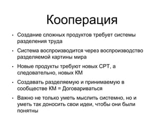 Кооперация
• Создание сложных продуктов требует системы
разделения труда
• Система воспроизводится через воспроизводство
разделяемой картины мира
• Новые продукты требуют новых СРТ, а
следовательно, новых КМ
• Создавать разделяемую и принимаемую в
сообществе КМ = Договариваться
• Важно не только уметь мыслить системно, но и
уметь так доносить свои идеи, чтобы они были
понятны
 