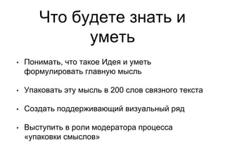 Что будете знать и
уметь
• Понимать, что такое Идея и уметь
формулировать главную мысль
• Упаковать эту мысль в 200 слов связного текста
• Создать поддерживающий визуальный ряд
• Выступить в роли модератора процесса
«упаковки смыслов»
 