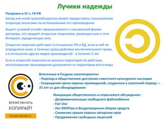 Лучики надежды
Автор или иной правообладатель может предоставить пользователю
открытую лицензию на использование его произведения
Акцепт условий онлайн приравнивается к письменной форме
договора, что придает открытым лицензиям, размещенным в сети
Интернет, юридическую силу
Открытая лицензия действует в отношении ПО и БД, если в ней не
определено иное, в течение срока действия исключительного права,
а в отношении других видов произведений - в течении 5 лет
Если в открытой лицензии не указана территория её действия,
использование произведения допускается на территории всего мира
Инициация общественного и отраслевого обсуждения:
- Декриминализация свободного файлообмена
- Fair Use
- Нет ОКУПам и бездоговорным сборам средств
- Снижение сроков охраны авторских прав
- Продвижение свободных лицензий
Внесенные в Госдуму законопроекты:
- Переход в общественное достояние советского культурного наследия
- Сокращения срока охраны проиведений, созданных в советский период —
25 лет со дня обнародования
Поправки в IV ч. ГК РФ
 
