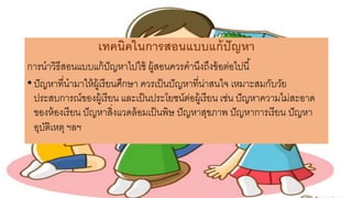 เทคนิคในการสอนแบบแก้ปัญหา
การนาวิธีสอนแบบแก้ปัญหาไปใช้ ผู้สอนควรคานึงถึงข้อต่อไปนี้
•ปัญหาที่นามาให้ผู้เรียนศึกษา ควรเป็นปัญหาที่น่าสนใจ เหมาะสมกับวัย
ประสบการณ์ของผู้เรียน และเป็นประโยชน์ต่อผู้เรียน เช่น ปัญหาความไม่สะอาด
ของห้องเรียน ปัญหาสิ่งแวดล้อมเป็นพิษ ปัญหาสุขภาพ ปัญหาการเรียน ปัญหา
อุบัติเหตุ ฯลฯ
 