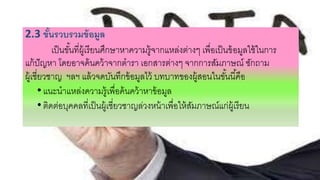2.3 ขั้นรวบรวมข้อมูล
เป็นขั้นที่ผู้เรียนศึกษาหาความรู้จากแหล่งต่างๆ เพื่อเป็นข้อมูลใช้ในการ
แก้ปัญหา โดยอาจค้นคว้าจากตารา เอกสารต่างๆ จากการสัมภาษณ์ ซักถาม
ผู้เชี่ยวชาญ ฯลฯ แล้วจดบันทึกข้อมูลไว้ บทบาทของผู้สอนในขั้นนี้คือ
•แนะนาแหล่งความรู้เพื่อค้นคว้าหาข้อมูล
•ติดต่อบุคคลที่เป็นผู้เชี่ยวชาญล่วงหน้าเพื่อให้สัมภาษณ์แก่ผู้เรียน
 