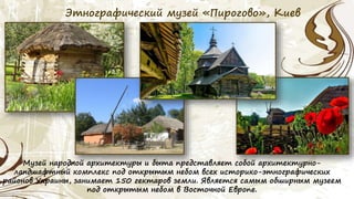 Этнографический музей «Пирогово», Киев
Музей народной архитектуры и быта представляет собой архитектурно-
ландшафтный комплекс под открытым небом всех историко-этнографических
районов Украины, занимает 150 гектаров земли. Является самым обширным музеем
под открытым небом в Восточной Европе.
 