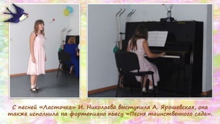 С песней «Ласточка» И. Николаева выступила А. Ярошевская, она
также исполнила на фортепиано пьесу «Песня таинственного сада».
 