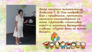Вечер открыла читательница
Фиделина Т. В. Она поздравила
всех с праздником, прочитала
несколько стихотворений по
теме «Детство-счастливая
пора!» и закончила выступление
словами: «Пусть дети не знают
войны!».
 