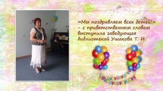 «Мы поздравляем всех детей!»
- с приветственным словом
выступила заведующая
библиотекой Ушакова Т. И.
 