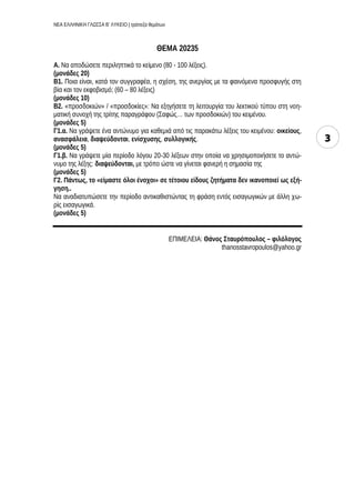 ΝΕΑ ΕΛΛΗΝΙΚΗ ΓΛΩΣΣΑ Β’ ΛΥΚΕΙΟ | τράπεζα θεμάτων
3
ΘΕΜΑ 20235
Α. Να αποδώσετε περιληπτικά το κείμενο (80 - 100 λέξεις).
(μονάδες 20)
Β1. Ποια είναι, κατά τον συγγραφέα, η σχέση, της ανεργίας με τα φαινόμενα προσφυγής στη
βία και τον εκφοβισμό; (60 – 80 λέξεις)
(μονάδες 10)
Β2. «προσδοκιών» / «προσδοκίες»: Να εξηγήσετε τη λειτουργία του λεκτικού τύπου στη νοη-
ματική συνοχή της τρίτης παραγράφου (Σαφώς… των προσδοκιών) του κειμένου.
(μονάδες 5)
Γ1.α. Να γράψετε ένα αντώνυμο για καθεμιά από τις παρακάτω λέξεις του κειμένου: οικείους,
ανασφάλεια, διαψεύδονται, ενίσχυσης, συλλογικής.
(μονάδες 5)
Γ1.β. Να γράψετε μία περίοδο λόγου 20-30 λέξεων στην οποία να χρησιμοποιήσετε το αντώ-
νυμο της λέξης: διαψεύδονται, με τρόπο ώστε να γίνεται φανερή η σημασία της
(μονάδες 5)
Γ2. Πάντως, το «είμαστε όλοι ένοχοι» σε τέτοιου είδους ζητήματα δεν ικανοποιεί ως εξή-
γηση..
Να αναδιατυπώσετε την περίοδο αντικαθιστώντας τη φράση εντός εισαγωγικών με άλλη χω-
ρίς εισαγωγικά.
(μονάδες 5)
ΕΠΙΜΕΛΕΙΑ: Θάνος Σταυρόπουλος – φιλόλογος
thanosstavropoulos@yahoo.gr
 