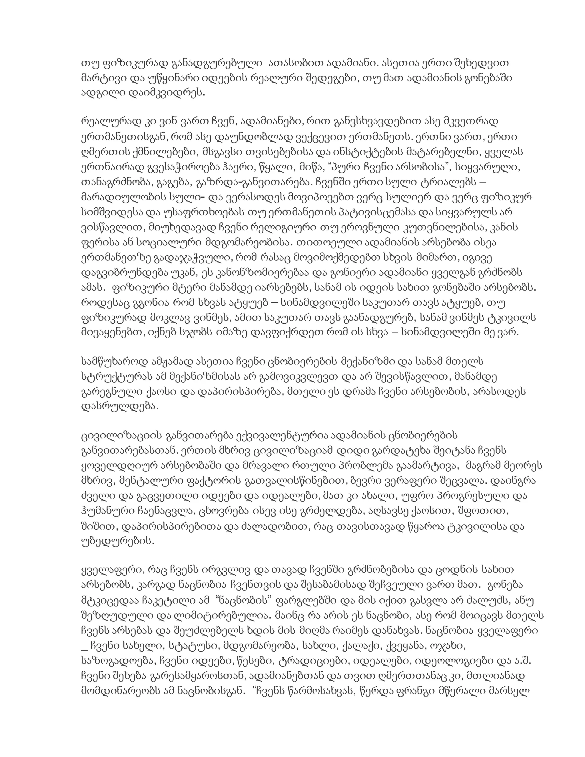 თუ ფიზიკურად განადგურებული ათასობით ადამიანი. ასეთია ერთი შეხედვით
მარტივი და უწყინარი იდეების რეალური შედეგები, თუ მათ ადამიანის გონებაში
ადგილი დაიმკვიდრეს.
რეალურად კი ვინ ვართ ჩვენ, ადამიანები, რით განვსხვავდებით ასე მკვეთრად
ერთმანეთისგან, რომ ასე დაუნდობლად ვექცევით ერთმანეთს. ერთნი ვართ, ერთი
ღმერთის ქმნილებები, მსგავსი თვისებებისა და ინსტიქტების მატარებელნი, ყველას
ერთნაირად გვესაჭიროება ჰაერი, წყალი, მიწა, “პური ჩვენი არსობისა”, სიყვარული,
თანაგრძნობა, გაგება, გაზრდა-განვითარება. ჩვენში ერთი სული ტრიალებს –
მარადიულობის სული- და ვერასოდეს მოვიპოვებთ ვერც სულიერ და ვერც ფიზიკურ
სიმშვიდესა და უსაფრთხოებას თუ ერთმანეთის პატივისცემასა და სიყვარულს არ
ვისწავლით, მიუხედავად ჩვენი რელიგიური თუ ეროვნული კუთვნილებისა, კანის
ფერისა ან სოციალური მდგომარეობისა. თითოეული ადამიანის არსებობა ისეა
ერთმანეთზე გადაჯაჭვული, რომ რასაც მოვიმოქმედებთ სხვის მიმართ, იგივე
დაგვიბრუნდება უკან, ეს კანონზომიერებაა და გონიერი ადამიანი ყველგან გრძნობს
ამას. ფიზიკური მტერი მანამდე იარსებებს, სანამ ის იდეის სახით გონებაში არსებობს.
როდესაც გგონია რომ სხვას ატყუებ – სინამდვილეში საკუთარ თავს ატყუებ, თუ
ფიზიკურად მოკლავ ვინმეს, ამით საკუთარ თავს გაანადგურებ, სანამ ვინმეს ტკივილს
მივაყენებთ, იქნებ სჯობს იმაზე დავფიქრდეთ რომ ის სხვა – სინამდვილეში მე ვარ.
სამწუხაროდ ამჟამად ასეთია ჩვენი ცნობიერების მექანიზმი და სანამ მთელს
სტრუქტურას ამ მექანიზმისას არ გამოვიკვლევთ და არ შევისწავლით, მანამდე
გარეგნული ქაოსი და დაპირისპირება, მთელი ეს დრამა ჩვენი არსებობის, არასოდეს
დასრულდება.
ცივილიზაციის განვითარება ექვივალენტურია ადამიანის ცნობიერების
განვითარებასთან. ერთის მხრივ ცივილიზაციამ დიდი გარდატეხა შეიტანა ჩვენს
ყოველდღიურ არსებობაში და მრავალი რთული პრობლემა გაამარტივა, მაგრამ მეორეს
მხრივ, მენტალური ფაქტორის გათვალისწინებით, ბევრი ვერაფერი შეცვალა. დაინგრა
ძველი და გაცვეთილი იდეები და იდეალები, მათ კი ახალი, უფრო პროგრესული და
ჰუმანური ჩაენაცვლა, ცხოვრება ისევ ისე გრძელდება, აღსავსე ქაოსით, შფოთით,
შიშით, დაპირისპირებითა და ძალადობით, რაც თავისთავად წყაროა ტკივილისა და
უბედურების.
ყველაფერი, რაც ჩვენს ირგვლივ და თავად ჩვენში გრძნობებისა და ცოდნის სახით
არსებობს, კარგად ნაცნობია ჩვენთვის და შესაბამისად შეჩვეული ვართ მათ. გონება
მტკიცედაა ჩაკეტილი ამ “ნაცნობის” ფარგლებში და მის იქით გასვლა არ ძალუძს, ანუ
შეზღუდული და ლიმიტირებულია. მაინც რა არის ეს ნაცნობი, ასე რომ მოიცავს მთელს
ჩვენს არსებას და შეუძლებელს ხდის მის მიღმა რაიმეს დანახვას. ნაცნობია ყველაფერი
_ ჩვენი სახელი, სტატუსი, მდგომარეობა, სახლი, ქალაქი, ქვეყანა, ოჯახი,
საზოგადოება, ჩვენი იდეები, წესები, ტრადიციები, იდეალები, იდეოლოგიები და ა.შ.
ჩვენი შეხება გარესამყაროსთან, ადამიანებთან და თვით ღმერთთანაც კი, მთლიანად
მომდინარეობს ამ ნაცნობისგან. “ჩვენს წარმოსახვას, წერდა ფრანგი მწერალი მარსელ
 