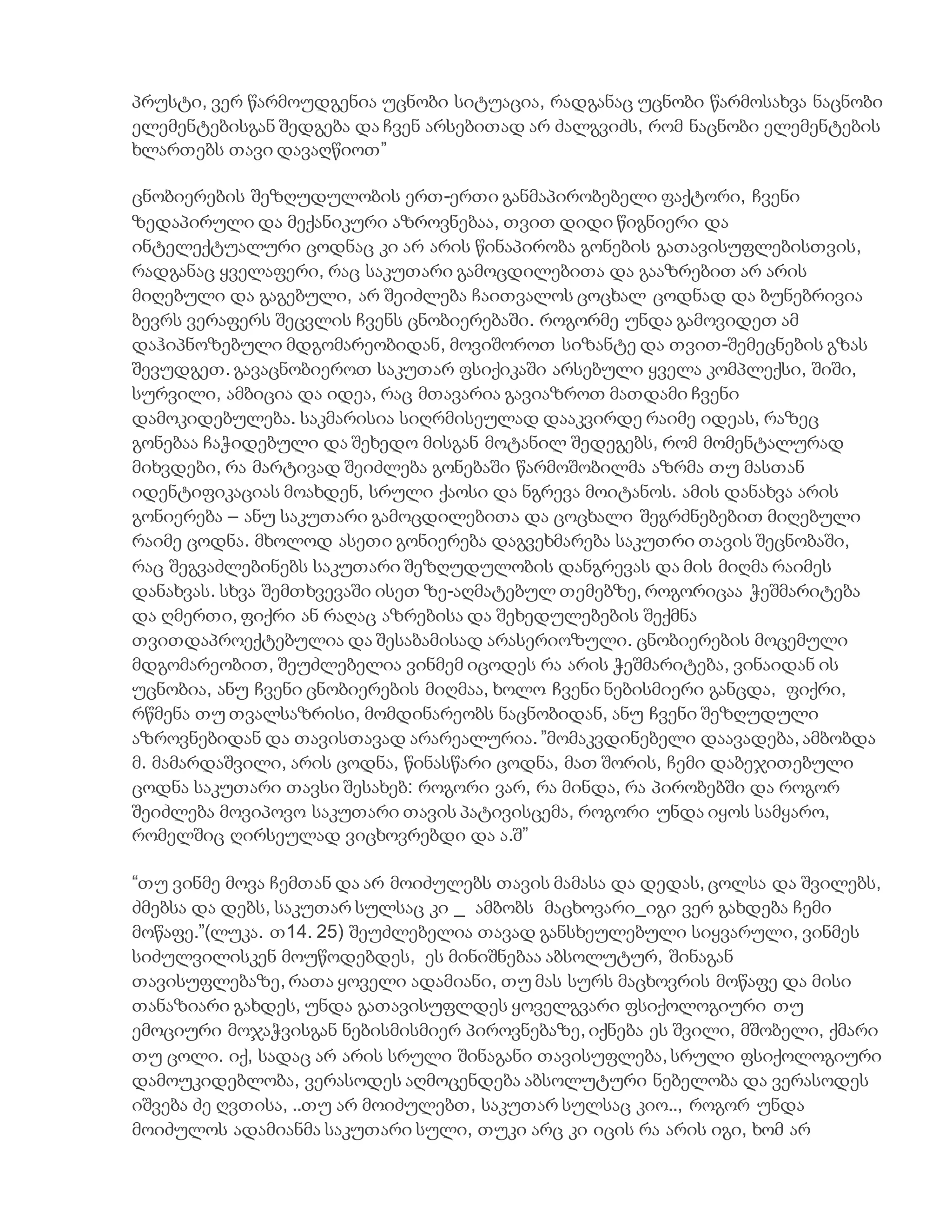 პრუსტი, ვერ წარმოუდგენია უცნობი სიტუაცია, რადგანაც უცნობი წარმოსახვა ნაცნობი
ელემენტებისგან შედგება და ჩვენ არსებითად არ ძალგვიძს, რომ ნაცნობი ელემენტების
ხლართებს თავი დავაღწიოთ”
ცნობიერების შეზღუდულობის ერთ-ერთი განმაპირობებელი ფაქტორი, ჩვენი
ზედაპირული და მექანიკური აზროვნებაა, თვით დიდი წიგნიერი და
ინტელექტუალური ცოდნაც კი არ არის წინაპირობა გონების გათავისუფლებისთვის,
რადგანაც ყველაფერი, რაც საკუთარი გამოცდილებითა და გააზრებით არ არის
მიღებული და გაგებული, არ შეიძლება ჩაითვალოს ცოცხალ ცოდნად და ბუნებრივია
ბევრს ვერაფერს შეცვლის ჩვენს ცნობიერებაში. როგორმე უნდა გამოვიდეთ ამ
დაჰიპნოზებული მდგომარეობიდან, მოვიშოროთ სიზანტე და თვით-შემეცნების გზას
შევუდგეთ. გავაცნობიეროთ საკუთარ ფსიქიკაში არსებული ყველა კომპლექსი, შიში,
სურვილი, ამბიცია და იდეა, რაც მთავარია გავიაზროთ მათდამი ჩვენი
დამოკიდებულება. საკმარისია სიღრმისეულად დააკვირდე რაიმე იდეას, რაზეც
გონებაა ჩაჭიდებული და შეხედო მისგან მოტანილ შედეგებს, რომ მომენტალურად
მიხვდები, რა მარტივად შეიძლება გონებაში წარმოშობილმა აზრმა თუ მასთან
იდენტიფიკაციას მოახდენ, სრული ქაოსი და ნგრევა მოიტანოს. ამის დანახვა არის
გონიერება – ანუ საკუთარი გამოცდილებითა და ცოცხალი შეგრძნებებით მიღებული
რაიმე ცოდნა. მხოლოდ ასეთი გონიერება დაგვეხმარება საკუთრი თავის შეცნობაში,
რაც შეგვაძლებინებს საკუთარი შეზღუდულობის დანგრევას და მის მიღმა რაიმეს
დანახვას. სხვა შემთხვევაში ისეთ ზე-აღმატებულ თემებზე, როგორიცაა ჭეშმარიტება
და ღმერთი, ფიქრი ან რაღაც აზრებისა და შეხედულებების შექმნა
თვითდაპროექტებულია და შესაბამისად არასერიოზული. ცნობიერების მოცემული
მდგომარეობით, შეუძლებელია ვინმემ იცოდეს რა არის ჭეშმარიტება, ვინაიდან ის
უცნობია, ანუ ჩვენი ცნობიერების მიღმაა, ხოლო ჩვენი ნებისმიერი განცდა, ფიქრი,
რწმენა თუ თვალსაზრისი, მომდინარეობს ნაცნობიდან, ანუ ჩვენი შეზღუდული
აზროვნებიდან და თავისთავად არარეალურია. ”მომაკვდინებელი დაავადება, ამბობდა
მ. მამარდაშვილი, არის ცოდნა, წინასწარი ცოდნა, მათ შორის, ჩემი დაბეჯითებული
ცოდნა საკუთარი თავსი შესახებ: როგორი ვარ, რა მინდა, რა პირობებში და როგორ
შეიძლება მოვიპოვო საკუთარი თავის პატივისცემა, როგორი უნდა იყოს სამყარო,
რომელშიც ღირსეულად ვიცხოვრებდი და ა.შ”
“თუ ვინმე მოვა ჩემთან და არ მოიძულებს თავის მამასა და დედას, ცოლსა და შვილებს,
ძმებსა და დებს, საკუთარ სულსაც კი _ ამბობს მაცხოვარი_იგი ვერ გახდება ჩემი
მოწაფე.”(ლუკა. თ14. 25) შეუძლებელია თავად განსხეულებული სიყვარული, ვინმეს
სიძულვილისკენ მოუწოდებდეს, ეს მინიშნებაა აბსოლუტურ, შინაგან
თავისუფლებაზე, რათა ყოველი ადამიანი, თუ მას სურს მაცხოვრის მოწაფე და მისი
თანაზიარი გახდეს, უნდა გათავისუფლდეს ყოველგვარი ფსიქოლოგიური თუ
ემოციური მოჯაჭვისგან ნებისმისმიერ პიროვნებაზე, იქნება ეს შვილი, მშობელი, ქმარი
თუ ცოლი. იქ, სადაც არ არის სრული შინაგანი თავისუფლება, სრული ფსიქოლოგიური
დამოუკიდებლობა, ვერასოდეს აღმოცენდება აბსოლუტური ნებელობა და ვერასოდეს
იშვება ძე ღვთისა, ..თუ არ მოიძულებთ, საკუთარ სულსაც კიო.., როგორ უნდა
მოიძულოს ადამიანმა საკუთარი სული, თუკი არც კი იცის რა არის იგი, ხომ არ
 