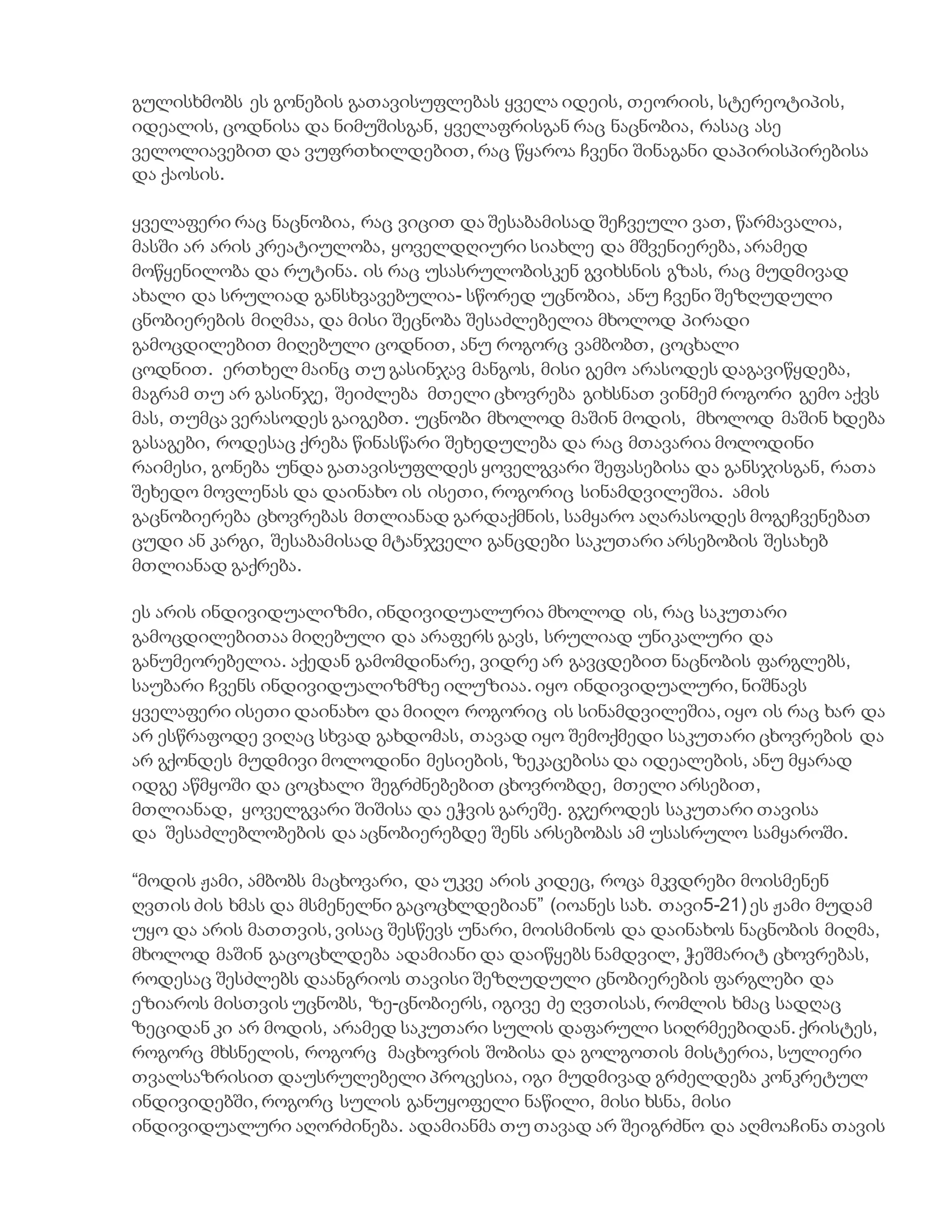 გულისხმობს ეს გონების გათავისუფლებას ყველა იდეის, თეორიის, სტერეოტიპის,
იდეალის, ცოდნისა და ნიმუშისგან, ყველაფრისგან რაც ნაცნობია, რასაც ასე
ველოლიავებით და ვუფრთხილდებით, რაც წყაროა ჩვენი შინაგანი დაპირისპირებისა
და ქაოსის.
ყველაფერი რაც ნაცნობია, რაც ვიცით და შესაბამისად შეჩვეული ვათ, წარმავალია,
მასში არ არის კრეატიულობა, ყოველდღიური სიახლე და მშვენიერება, არამედ
მოწყენილობა და რუტინა. ის რაც უსასრულობისკენ გვიხსნის გზას, რაც მუდმივად
ახალი და სრულიად განსხვავებულია- სწორედ უცნობია, ანუ ჩვენი შეზღუდული
ცნობიერების მიღმაა, და მისი შეცნობა შესაძლებელია მხოლოდ პირადი
გამოცდილებით მიღებული ცოდნით, ანუ როგორც ვამბობთ, ცოცხალი
ცოდნით. ერთხელ მაინც თუ გასინჯავ მანგოს, მისი გემო არასოდეს დაგავიწყდება,
მაგრამ თუ არ გასინჯე, შეიძლება მთელი ცხოვრება გიხსნათ ვინმემ როგორი გემო აქვს
მას, თუმცა ვერასოდეს გაიგებთ. უცნობი მხოლოდ მაშინ მოდის, მხოლოდ მაშინ ხდება
გასაგები, როდესაც ქრება წინასწარი შეხედულება და რაც მთავარია მოლოდინი
რაიმესი, გონება უნდა გათავისუფლდეს ყოველგვარი შეფასებისა და განსჯისგან, რათა
შეხედო მოვლენას და დაინახო ის ისეთი, როგორიც სინამდვილეშია. ამის
გაცნობიერება ცხოვრებას მთლიანად გარდაქმნის, სამყარო აღარასოდეს მოგეჩვენებათ
ცუდი ან კარგი, შესაბამისად მტანჯველი განცდები საკუთარი არსებობის შესახებ
მთლიანად გაქრება.
ეს არის ინდივიდუალიზმი, ინდივიდუალურია მხოლოდ ის, რაც საკუთარი
გამოცდილებითაა მიღებული და არაფერს გავს, სრულიად უნიკალური და
განუმეორებელია. აქედან გამომდინარე, ვიდრე არ გავცდებით ნაცნობის ფარგლებს,
საუბარი ჩვენს ინდივიდუალიზმზე ილუზიაა. იყო ინდივიდუალური, ნიშნავს
ყველაფერი ისეთი დაინახო და მიიღო როგორიც ის სინამდვილეშია, იყო ის რაც ხარ და
არ ესწრაფოდე ვიღაც სხვად გახდომას, თავად იყო შემოქმედი საკუთარი ცხოვრების და
არ გქონდეს მუდმივი მოლოდინი მესიების, ზეკაცებისა და იდეალების, ანუ მყარად
იდგე აწმყოში და ცოცხალი შეგრძნებებით ცხოვრობდე, მთელი არსებით,
მთლიანად, ყოველგვარი შიშისა და ეჭვის გარეშე. გჯეროდეს საკუთარი თავისა
და შესაძლებლობების და აცნობიერებდე შენს არსებობას ამ უსასრულო სამყაროში.
“მოდის ჟამი, ამბობს მაცხოვარი, და უკვე არის კიდეც, როცა მკვდრები მოისმენენ
ღვთის ძის ხმას და მსმენელნი გაცოცხლდებიან” (იოანეს სახ. თავი5-21) ეს ჟამი მუდამ
უყო და არის მათთვის, ვისაც შესწევს უნარი, მოისმინოს და დაინახოს ნაცნობის მიღმა,
მხოლოდ მაშინ გაცოცხლდება ადამიანი და დაიწყებს ნამდვილ, ჭეშმარიტ ცხოვრებას,
როდესაც შესძლებს დაანგრიოს თავისი შეზღუდული ცნობიერების ფარგლები და
ეზიაროს მისთვის უცნობს, ზე-ცნობიერს, იგივე ძე ღვთისას, რომლის ხმაც სადღაც
ზეციდან კი არ მოდის, არამედ საკუთარი სულის დაფარული სიღრმეებიდან. ქრისტეს,
როგორც მხსნელის, როგორც მაცხოვრის შობისა და გოლგოთის მისტერია, სულიერი
თვალსაზრისით დაუსრულებელი პროცესია, იგი მუდმივად გრძელდება კონკრეტულ
ინდივიდებში, როგორც სულის განუყოფელი ნაწილი, მისი ხსნა, მისი
ინდივიდუალური აღორძინება. ადამიანმა თუ თავად არ შეიგრძნო და აღმოაჩინა თავის
 