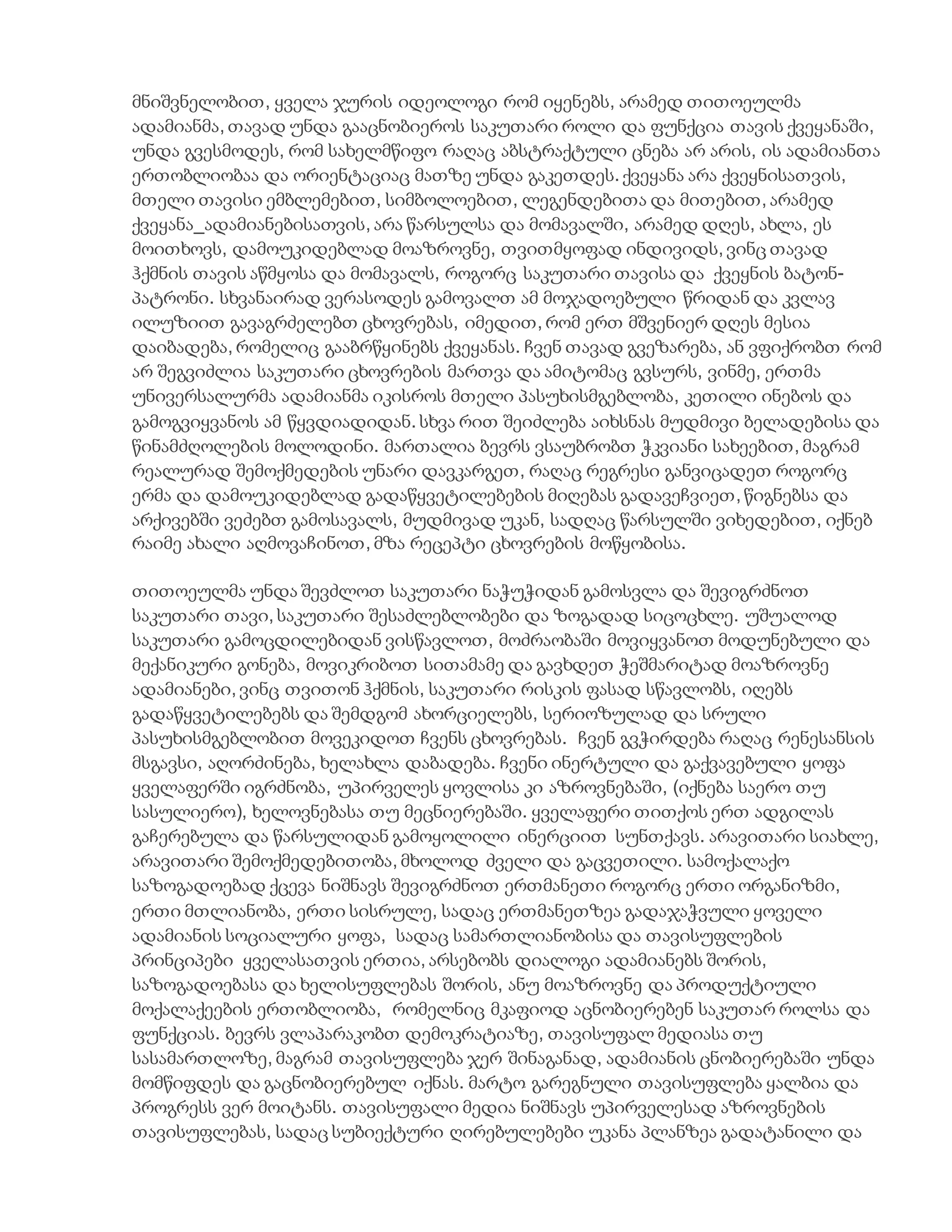 მნიშვნელობით, ყველა ჯურის იდეოლოგი რომ იყენებს, არამედ თითოეულმა
ადამიანმა, თავად უნდა გააცნობიეროს საკუთარი როლი და ფუნქცია თავის ქვეყანაში,
უნდა გვესმოდეს, რომ სახელმწიფო რაღაც აბსტრაქტული ცნება არ არის, ის ადამიანთა
ერთობლიობაა და ორიენტაციაც მათზე უნდა გაკეთდეს. ქვეყანა არა ქვეყნისათვის,
მთელი თავისი ემბლემებით, სიმბოლოებით, ლეგენდებითა და მითებით, არამედ
ქვეყანა_ადამიანებისათვის, არა წარსულსა და მომავალში, არამედ დღეს, ახლა, ეს
მოითხოვს, დამოუკიდებლად მოაზროვნე, თვითმყოფად ინდივიდს, ვინც თავად
ჰქმნის თავის აწმყოსა და მომავალს, როგორც საკუთარი თავისა და ქვეყნის ბატონ-
პატრონი. სხვანაირად ვერასოდეს გამოვალთ ამ მოჯადოებული წრიდან და კვლავ
ილუზიით გავაგრძელებთ ცხოვრებას, იმედით, რომ ერთ მშვენიერ დღეს მესია
დაიბადება, რომელიც გააბრწყინებს ქვეყანას. ჩვენ თავად გვეზარება, ან ვფიქრობთ რომ
არ შეგვიძლია საკუთარი ცხოვრების მართვა და ამიტომაც გვსურს, ვინმე, ერთმა
უნივერსალურმა ადამიანმა იკისროს მთელი პასუხისმგებლობა, კეთილი ინებოს და
გამოგვიყვანოს ამ წყვდიადიდან. სხვა რით შეიძლება აიხსნას მუდმივი ბელადებისა და
წინამძღოლების მოლოდინი. მართალია ბევრს ვსაუბრობთ ჭკვიანი სახეებით, მაგრამ
რეალურად შემოქმედების უნარი დავკარგეთ, რაღაც რეგრესი განვიცადეთ როგორც
ერმა და დამოუკიდებლად გადაწყვეტილებების მიღებას გადავეჩვიეთ, წიგნებსა და
არქივებში ვეძებთ გამოსავალს, მუდმივად უკან, სადღაც წარსულში ვიხედებით, იქნებ
რაიმე ახალი აღმოვაჩინოთ, მზა რეცეპტი ცხოვრების მოწყობისა.
თითოეულმა უნდა შევძლოთ საკუთარი ნაჭუჭიდან გამოსვლა და შევიგრძნოთ
საკუთარი თავი, საკუთარი შესაძლებლობები და ზოგადად სიცოცხლე. უშუალოდ
საკუთარი გამოცდილებიდან ვისწავლოთ, მოძრაობაში მოვიყვანოთ მოდუნებული და
მექანიკური გონება, მოვიკრიბოთ სითამამე და გავხდეთ ჭეშმარიტად მოაზროვნე
ადამიანები, ვინც თვითონ ჰქმნის, საკუთარი რისკის ფასად სწავლობს, იღებს
გადაწყვეტილებებს და შემდგომ ახორციელებს, სერიოზულად და სრული
პასუხისმგებლობით მოვეკიდოთ ჩვენს ცხოვრებას. ჩვენ გვჭირდება რაღაც რენესანსის
მსგავსი, აღორძინება, ხელახლა დაბადება. ჩვენი ინერტული და გაქვავებული ყოფა
ყველაფერში იგრძნობა, უპირველეს ყოვლისა კი აზროვნებაში, (იქნება საერო თუ
სასულიერო), ხელოვნებასა თუ მეცნიერებაში. ყველაფერი თითქოს ერთ ადგილას
გაჩერებულა და წარსულიდან გამოყოლილი ინერციით სუნთქავს. არავითარი სიახლე,
არავითარი შემოქმედებითობა, მხოლოდ ძველი და გაცვეთილი. სამოქალაქო
საზოგადოებად ქცევა ნიშნავს შევიგრძნოთ ერთმანეთი როგორც ერთი ორგანიზმი,
ერთი მთლიანობა, ერთი სისრულე, სადაც ერთმანეთზეა გადაჯაჭვული ყოველი
ადამიანის სოციალური ყოფა, სადაც სამართლიანობისა და თავისუფლების
პრინციპები ყველასათვის ერთია, არსებობს დიალოგი ადამიანებს შორის,
საზოგადოებასა და ხელისუფლებას შორის, ანუ მოაზროვნე და პროდუქტიული
მოქალაქეების ერთობლიობა, რომელნიც მკაფიოდ აცნობიერებენ საკუთარ როლსა და
ფუნქციას. ბევრს ვლაპარაკობთ დემოკრატიაზე, თავისუფალ მედიასა თუ
სასამართლოზე, მაგრამ თავისუფლება ჯერ შინაგანად, ადამიანის ცნობიერებაში უნდა
მომწიფდეს და გაცნობიერებულ იქნას. მარტო გარეგნული თავისუფლება ყალბია და
პროგრესს ვერ მოიტანს. თავისუფალი მედია ნიშნავს უპირველესად აზროვნების
თავისუფლებას, სადაც სუბიექტური ღირებულებები უკანა პლანზეა გადატანილი და
 