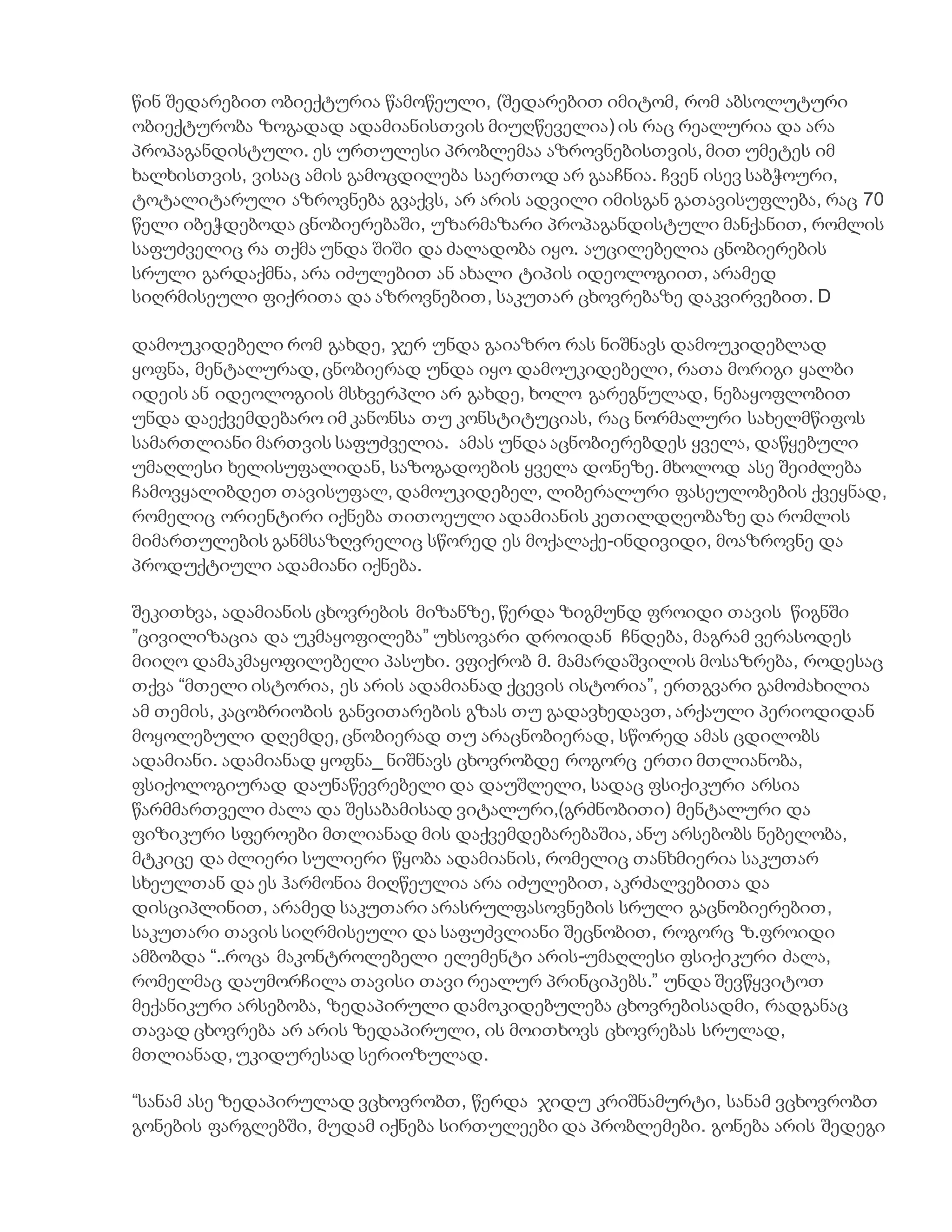 წინ შედარებით ობიექტურია წამოწეული, (შედარებით იმიტომ, რომ აბსოლუტური
ობიექტურობა ზოგადად ადამიანისთვის მიუღწეველია) ის რაც რეალურია და არა
პროპაგანდისტული. ეს ურთულესი პრობლემაა აზროვნებისთვის, მით უმეტეს იმ
ხალხისთვის, ვისაც ამის გამოცდილება საერთოდ არ გააჩნია. ჩვენ ისევ საბჭოური,
ტოტალიტარული აზროვნება გვაქვს, არ არის ადვილი იმისგან გათავისუფლება, რაც 70
წელი იბეჭდებოდა ცნობიერებაში, უზარმაზარი პროპაგანდისტული მანქანით, რომლის
საფუძველიც რა თქმა უნდა შიში და ძალადობა იყო. აუცილებელია ცნობიერების
სრული გარდაქმნა, არა იძულებით ან ახალი ტიპის იდეოლოგიით, არამედ
სიღრმისეული ფიქრითა და აზროვნებით, საკუთარ ცხოვრებაზე დაკვირვებით. D
დამოუკიდებელი რომ გახდე, ჯერ უნდა გაიაზრო რას ნიშნავს დამოუკიდებლად
ყოფნა, მენტალურად, ცნობიერად უნდა იყო დამოუკიდებელი, რათა მორიგი ყალბი
იდეის ან იდეოლოგიის მსხვერპლი არ გახდე, ხოლო გარეგნულად, ნებაყოფლობით
უნდა დაექვემდებარო იმ კანონსა თუ კონსტიტუციას, რაც ნორმალური სახელმწიფოს
სამართლიანი მართვის საფუძველია. ამას უნდა აცნობიერებდეს ყველა, დაწყებული
უმაღლესი ხელისუფალიდან, საზოგადოების ყველა დონეზე. მხოლოდ ასე შეიძლება
ჩამოვყალიბდეთ თავისუფალ, დამოუკიდებელ, ლიბერალური ფასეულობების ქვეყნად,
რომელიც ორიენტირი იქნება თითოეული ადამიანის კეთილდღეობაზე და რომლის
მიმართულების განმსაზღვრელიც სწორედ ეს მოქალაქე-ინდივიდი, მოაზროვნე და
პროდუქტიული ადამიანი იქნება.
შეკითხვა, ადამიანის ცხოვრების მიზანზე, წერდა ზიგმუნდ ფროიდი თავის წიგნში
”ცივილიზაცია და უკმაყოფილება” უხსოვარი დროიდან ჩნდება, მაგრამ ვერასოდეს
მიიღო დამაკმაყოფილებელი პასუხი. ვფიქრობ მ. მამარდაშვილის მოსაზრება, როდესაც
თქვა “მთელი ისტორია, ეს არის ადამიანად ქცევის ისტორია”, ერთგვარი გამოძახილია
ამ თემის, კაცობრიობის განვითარების გზას თუ გადავხედავთ, არქაული პერიოდიდან
მოყოლებული დღემდე, ცნობიერად თუ არაცნობიერად, სწორედ ამას ცდილობს
ადამიანი. ადამიანად ყოფნა_ ნიშნავს ცხოვრობდე როგორც ერთი მთლიანობა,
ფსიქოლოგიურად დაუნაწევრებელი და დაუშლელი, სადაც ფსიქიკური არსია
წარმმართველი ძალა და შესაბამისად ვიტალური,(გრძნობითი) მენტალური და
ფიზიკური სფეროები მთლიანად მის დაქვემდებარებაშია, ანუ არსებობს ნებელობა,
მტკიცე და ძლიერი სულიერი წყობა ადამიანის, რომელიც თანხმიერია საკუთარ
სხეულთან და ეს ჰარმონია მიღწეულია არა იძულებით, აკრძალვებითა და
დისციპლინით, არამედ საკუთარი არასრულფასოვნების სრული გაცნობიერებით,
საკუთარი თავის სიღრმისეული და საფუძვლიანი შეცნობით, როგორც ზ.ფროიდი
ამბობდა “..როცა მაკონტროლებელი ელემენტი არის-უმაღლესი ფსიქიკური ძალა,
რომელმაც დაუმორჩილა თავისი თავი რეალურ პრინციპებს.” უნდა შევწყვიტოთ
მექანიკური არსებობა, ზედაპირული დამოკიდებულება ცხოვრებისადმი, რადგანაც
თავად ცხოვრება არ არის ზედაპირული, ის მოითხოვს ცხოვრებას სრულად,
მთლიანად, უკიდურესად სერიოზულად.
“სანამ ასე ზედაპირულად ვცხოვრობთ, წერდა ჯიდუ კრიშნამურტი, სანამ ვცხოვრობთ
გონების ფარგლებში, მუდამ იქნება სირთულეები და პრობლემები. გონება არის შედეგი
 