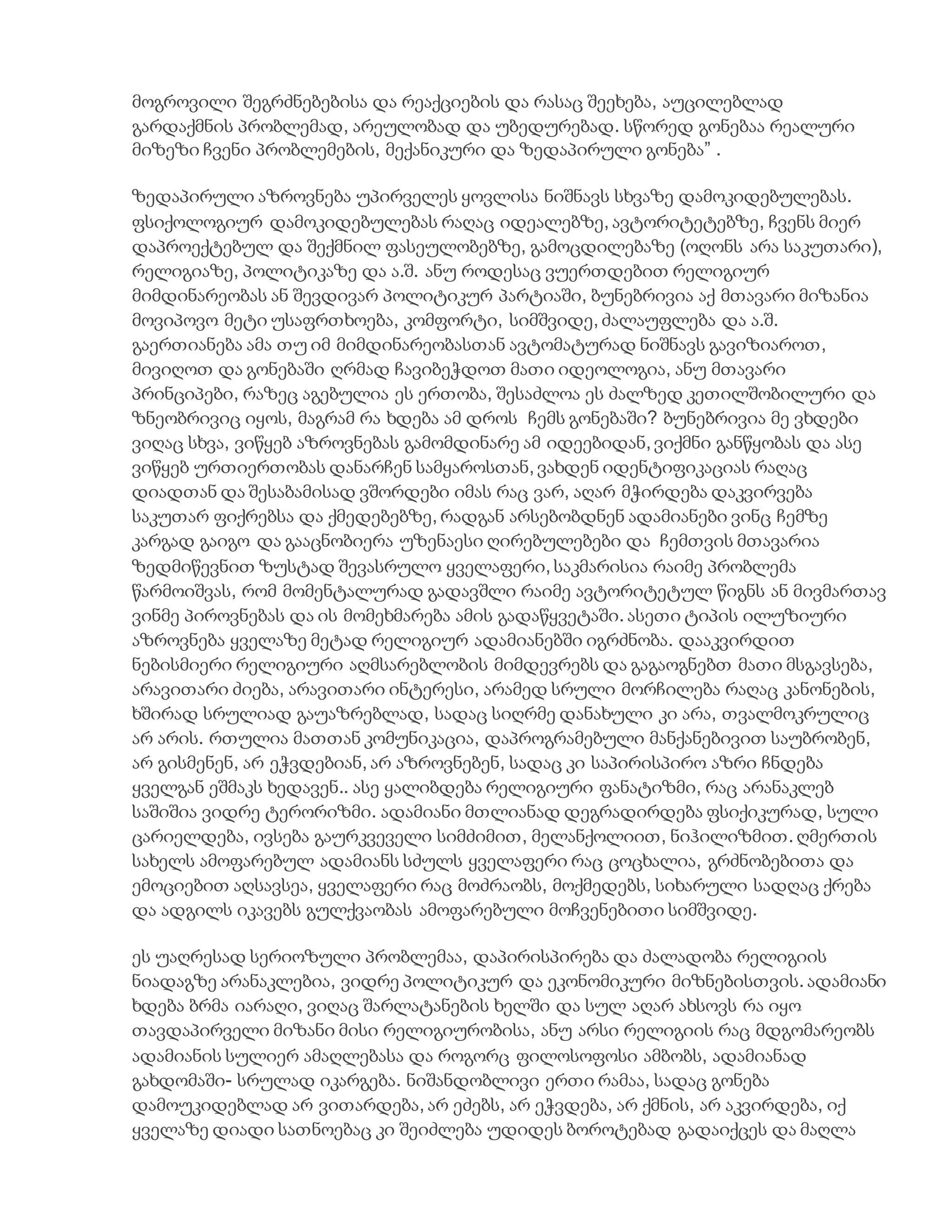 მოგროვილი შეგრძნებებისა და რეაქციების და რასაც შეეხება, აუცილებლად
გარდაქმნის პრობლემად, არეულობად და უბედურებად. სწორედ გონებაა რეალური
მიზეზი ჩვენი პრობლემების, მექანიკური და ზედაპირული გონება” .
ზედაპირული აზროვნება უპირველეს ყოვლისა ნიშნავს სხვაზე დამოკიდებულებას.
ფსიქოლოგიურ დამოკიდებულებას რაღაც იდეალებზე, ავტორიტეტებზე, ჩვენს მიერ
დაპროექტებულ და შექმნილ ფასეულობებზე, გამოცდილებაზე (ოღონს არა საკუთარი),
რელიგიაზე, პოლიტიკაზე და ა.შ. ანუ როდესაც ვუერთდებით რელიგიურ
მიმდინარეობას ან შევდივარ პოლიტიკურ პარტიაში, ბუნებრივია აქ მთავარი მიზანია
მოვიპოვო მეტი უსაფრთხოება, კომფორტი, სიმშვიდე, ძალაუფლება და ა.შ.
გაერთიანება ამა თუ იმ მიმდინარეობასთან ავტომატურად ნიშნავს გავიზიაროთ,
მივიღოთ და გონებაში ღრმად ჩავიბეჭდოთ მათი იდეოლოგია, ანუ მთავარი
პრინციპები, რაზეც აგებულია ეს ერთობა, შესაძლოა ეს ძალზედ კეთილშობილური და
ზნეობრივიც იყოს, მაგრამ რა ხდება ამ დროს ჩემს გონებაში? ბუნებრივია მე ვხდები
ვიღაც სხვა, ვიწყებ აზროვნებას გამომდინარე ამ იდეებიდან, ვიქმნი განწყობას და ასე
ვიწყებ ურთიერთობას დანარჩენ სამყაროსთან, ვახდენ იდენტიფიკაციას რაღაც
დიადთან და შესაბამისად ვშორდები იმას რაც ვარ, აღარ მჭირდება დაკვირვება
საკუთარ ფიქრებსა და ქმედებებზე, რადგან არსებობდნენ ადამიანები ვინც ჩემზე
კარგად გაიგო და გააცნობიერა უზენაესი ღირებულებები და ჩემთვის მთავარია
ზედმიწევნით ზუსტად შევასრულო ყველაფერი, საკმარისია რაიმე პრობლემა
წარმოიშვას, რომ მომენტალურად გადავშლი რაიმე ავტორიტეტულ წიგნს ან მივმართავ
ვინმე პიროვნებას და ის მომეხმარება ამის გადაწყვეტაში. ასეთი ტიპის ილუზიური
აზროვნება ყველაზე მეტად რელიგიურ ადამიანებში იგრძნობა. დააკვირდით
ნებისმიერი რელიგიური აღმსარებლობის მიმდევრებს და გაგაოგნებთ მათი მსგავსება,
არავითარი ძიება, არავითარი ინტერესი, არამედ სრული მორჩილება რაღაც კანონების,
ხშირად სრულიად გაუაზრებლად, სადაც სიღრმე დანახული კი არა, თვალმოკრულიც
არ არის. რთულია მათთან კომუნიკაცია, დაპროგრამებული მანქანებივით საუბრობენ,
არ გისმენენ, არ ეჭვდებიან, არ აზროვნებენ, სადაც კი საპირისპირო აზრი ჩნდება
ყველგან ეშმაკს ხედავენ.. ასე ყალიბდება რელიგიური ფანატიზმი, რაც არანაკლებ
საშიშია ვიდრე ტერორიზმი. ადამიანი მთლიანად დეგრადირდება ფსიქიკურად, სული
ცარიელდება, ივსება გაურკვეველი სიმძიმით, მელანქოლიით, ნიჰილიზმით. ღმერთის
სახელს ამოფარებულ ადამიანს სძულს ყველაფერი რაც ცოცხალია, გრძნობებითა და
ემოციებით აღსავსეა, ყველაფერი რაც მოძრაობს, მოქმედებს, სიხარული სადღაც ქრება
და ადგილს იკავებს გულქვაობას ამოფარებული მოჩვენებითი სიმშვიდე.
ეს უაღრესად სერიოზული პრობლემაა, დაპირისპირება და ძალადობა რელიგიის
ნიადაგზე არანაკლებია, ვიდრე პოლიტიკურ და ეკონომიკური მიზნებისთვის. ადამიანი
ხდება ბრმა იარაღი, ვიღაც შარლატანების ხელში და სულ აღარ ახსოვს რა იყო
თავდაპირველი მიზანი მისი რელიგიურობისა, ანუ არსი რელიგიის რაც მდგომარეობს
ადამიანის სულიერ ამაღლებასა და როგორც ფილოსოფოსი ამბობს, ადამიანად
გახდომაში- სრულად იკარგება. ნიშანდობლივი ერთი რამაა, სადაც გონება
დამოუკიდებლად არ ვითარდება, არ ეძებს, არ ეჭვდება, არ ქმნის, არ აკვირდება, იქ
ყველაზე დიადი სათნოებაც კი შეიძლება უდიდეს ბოროტებად გადაიქცეს და მაღლა
 