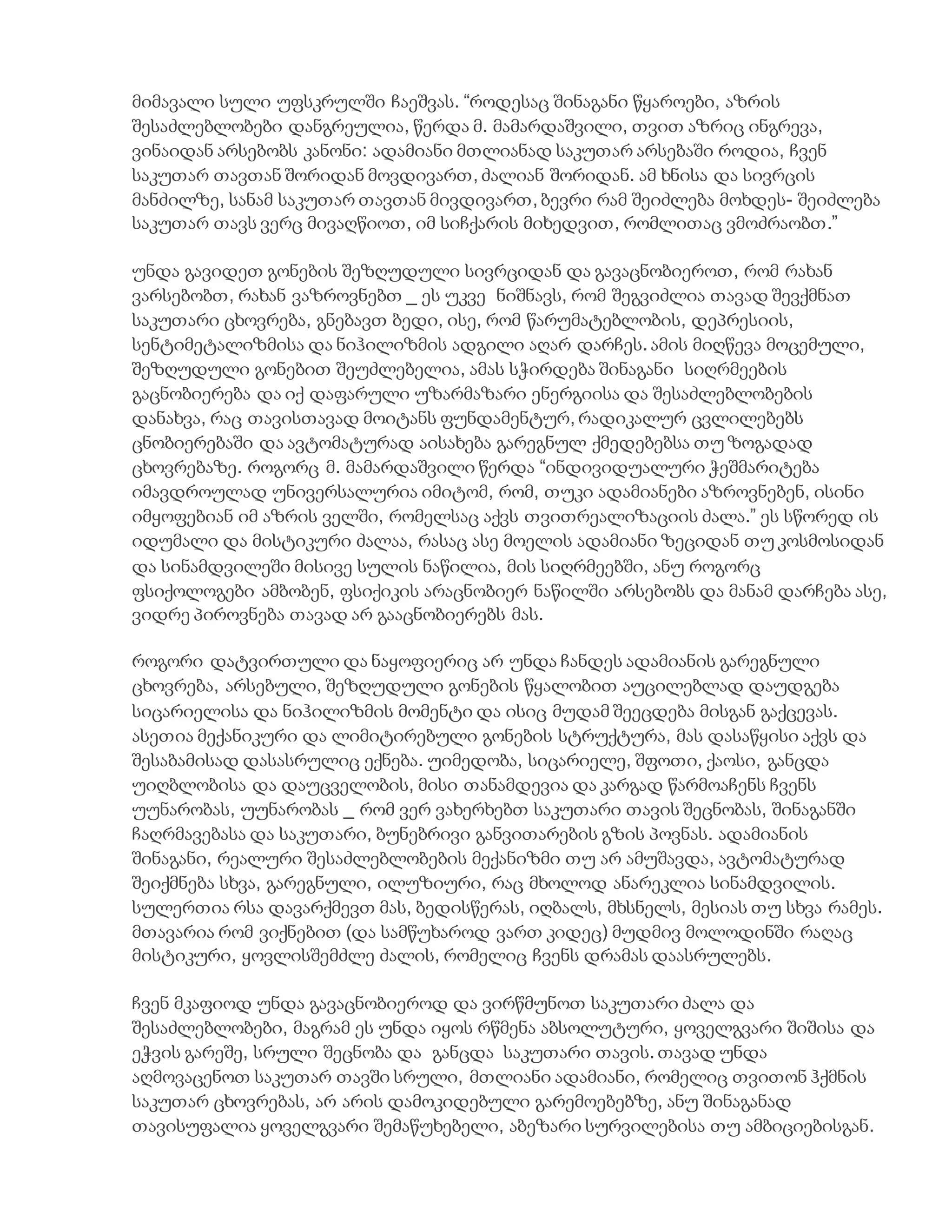 მიმავალი სული უფსკრულში ჩაეშვას. “როდესაც შინაგანი წყაროები, აზრის
შესაძლებლობები დანგრეულია, წერდა მ. მამარდაშვილი, თვით აზრიც ინგრევა,
ვინაიდან არსებობს კანონი: ადამიანი მთლიანად საკუთარ არსებაში როდია, ჩვენ
საკუთარ თავთან შორიდან მოვდივართ, ძალიან შორიდან. ამ ხნისა და სივრცის
მანძილზე, სანამ საკუთარ თავთან მივდივართ, ბევრი რამ შეიძლება მოხდეს- შეიძლება
საკუთარ თავს ვერც მივაღწიოთ, იმ სიჩქარის მიხედვით, რომლითაც ვმოძრაობთ.”
უნდა გავიდეთ გონების შეზღუდული სივრციდან და გავაცნობიეროთ, რომ რახან
ვარსებობთ, რახან ვაზროვნებთ _ ეს უკვე ნიშნავს, რომ შეგვიძლია თავად შევქმნათ
საკუთარი ცხოვრება, გნებავთ ბედი, ისე, რომ წარუმატებლობის, დეპრესიის,
სენტიმეტალიზმისა და ნიჰილიზმის ადგილი აღარ დარჩეს. ამის მიღწევა მოცემული,
შეზღუდული გონებით შეუძლებელია, ამას სჭირდება შინაგანი სიღრმეების
გაცნობიერება და იქ დაფარული უზარმაზარი ენერგიისა და შესაძლებლობების
დანახვა, რაც თავისთავად მოიტანს ფუნდამენტურ, რადიკალურ ცვლილებებს
ცნობიერებაში და ავტომატურად აისახება გარეგნულ ქმედებებსა თუ ზოგადად
ცხოვრებაზე. როგორც მ. მამარდაშვილი წერდა “ინდივიდუალური ჭეშმარიტება
იმავდროულად უნივერსალურია იმიტომ, რომ, თუკი ადამიანები აზროვნებენ, ისინი
იმყოფებიან იმ აზრის ველში, რომელსაც აქვს თვითრეალიზაციის ძალა.” ეს სწორედ ის
იდუმალი და მისტიკური ძალაა, რასაც ასე მოელის ადამიანი ზეციდან თუ კოსმოსიდან
და სინამდვილეში მისივე სულის ნაწილია, მის სიღრმეებში, ანუ როგორც
ფსიქოლოგები ამბობენ, ფსიქიკის არაცნობიერ ნაწილში არსებობს და მანამ დარჩება ასე,
ვიდრე პიროვნება თავად არ გააცნობიერებს მას.
როგორი დატვირთული და ნაყოფიერიც არ უნდა ჩანდეს ადამიანის გარეგნული
ცხოვრება, არსებული, შეზღუდული გონების წყალობით აუცილებლად დაუდგება
სიცარიელისა და ნიჰილიზმის მომენტი და ისიც მუდამ შეეცდება მისგან გაქცევას.
ასეთია მექანიკური და ლიმიტირებული გონების სტრუქტურა, მას დასაწყისი აქვს და
შესაბამისად დასასრულიც ექნება. უიმედობა, სიცარიელე, შფოთი, ქაოსი, განცდა
უიღბლობისა და დაუცველობის, მისი თანამდევია და კარგად წარმოაჩენს ჩვენს
უუნარობას, უუნარობას _ რომ ვერ ვახერხებთ საკუთარი თავის შეცნობას, შინაგანში
ჩაღრმავებასა და საკუთარი, ბუნებრივი განვითარების გზის პოვნას. ადამიანის
შინაგანი, რეალური შესაძლებლობების მექანიზმი თუ არ ამუშავდა, ავტომატურად
შეიქმნება სხვა, გარეგნული, ილუზიური, რაც მხოლოდ ანარეკლია სინამდვილის.
სულერთია რსა დავარქმევთ მას, ბედისწერას, იღბალს, მხსნელს, მესიას თუ სხვა რამეს.
მთავარია რომ ვიქნებით (და სამწუხაროდ ვართ კიდეც) მუდმივ მოლოდინში რაღაც
მისტიკური, ყოვლისშემძლე ძალის, რომელიც ჩვენს დრამას დაასრულებს.
ჩვენ მკაფიოდ უნდა გავაცნობიეროდ და ვირწმუნოთ საკუთარი ძალა და
შესაძლებლობები, მაგრამ ეს უნდა იყოს რწმენა აბსოლუტური, ყოველგვარი შიშისა და
ეჭვის გარეშე, სრული შეცნობა და განცდა საკუთარი თავის. თავად უნდა
აღმოვაცენოთ საკუთარ თავში სრული, მთლიანი ადამიანი, რომელიც თვითონ ჰქმნის
საკუთარ ცხოვრებას, არ არის დამოკიდებული გარემოებებზე, ანუ შინაგანად
თავისუფალია ყოველგვარი შემაწუხებელი, აბეზარი სურვილებისა თუ ამბიციებისგან.
 