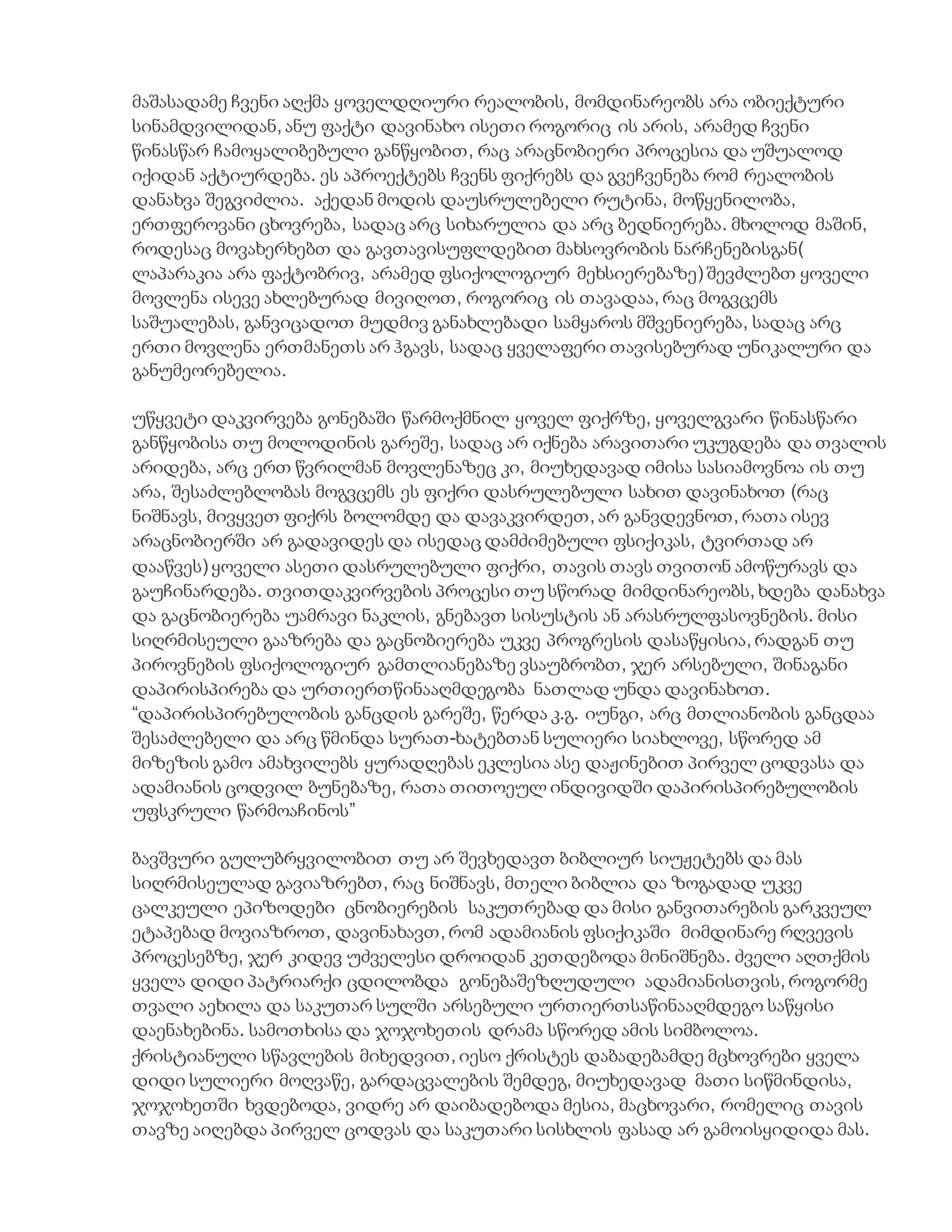 მაშასადამე ჩვენი აღქმა ყოველდღიური რეალობის, მომდინარეობს არა ობიექტური
სინამდვილიდან, ანუ ფაქტი დავინახო ისეთი როგორიც ის არის, არამედ ჩვენი
წინასწარ ჩამოყალიბებული განწყობით, რაც არაცნობიერი პროცესია და უშუალოდ
იქიდან აქტიურდება. ეს აპროექტებს ჩვენს ფიქრებს და გვეჩვენება რომ რეალობის
დანახვა შეგვიძლია. აქედან მოდის დაუსრულებელი რუტინა, მოწყენილობა,
ერთფეროვანი ცხოვრება, სადაც არც სიხარულია და არც ბედნიერება. მხოლოდ მაშინ,
როდესაც მოვახერხებთ და გავთავისუფლდებით მახსოვრობის ნარჩენებისგან(
ლაპარაკია არა ფაქტობრივ, არამედ ფსიქოლოგიურ მეხსიერებაზე) შევძლებთ ყოველი
მოვლენა ისევე ახლებურად მივიღოთ, როგორიც ის თავადაა, რაც მოგვცემს
საშუალებას, განვიცადოთ მუდმივ განახლებადი სამყაროს მშვენიერება, სადაც არც
ერთი მოვლენა ერთმანეთს არ ჰგავს, სადაც ყველაფერი თავისებურად უნიკალური და
განუმეორებელია.
უწყვეტი დაკვირვება გონებაში წარმოქმნილ ყოველ ფიქრზე, ყოველგვარი წინასწარი
განწყობისა თუ მოლოდინის გარეშე, სადაც არ იქნება არავითარი უკუგდება და თვალის
არიდება, არც ერთ წვრილმან მოვლენაზეც კი, მიუხედავად იმისა სასიამოვნოა ის თუ
არა, შესაძლებლობას მოგვცემს ეს ფიქრი დასრულებული სახით დავინახოთ (რაც
ნიშნავს, მივყვეთ ფიქრს ბოლომდე და დავაკვირდეთ, არ განვდევნოთ, რათა ისევ
არაცნობიერში არ გადავიდეს და ისედაც დამძიმებული ფსიქიკას, ტვირთად არ
დააწვეს) ყოველი ასეთი დასრულებული ფიქრი, თავის თავს თვითონ ამოწურავს და
გაუჩინარდება. თვითდაკვირვების პროცესი თუ სწორად მიმდინარეობს, ხდება დანახვა
და გაცნობიერება უამრავი ნაკლის, გნებავთ სისუსტის ან არასრულფასოვნების. მისი
სიღრმისეული გააზრება და გაცნობიერება უკვე პროგრესის დასაწყისია, რადგან თუ
პიროვნების ფსიქოლოგიურ გამთლიანებაზე ვსაუბრობთ, ჯერ არსებული, შინაგანი
დაპირისპირება და ურთიერთწინააღმდეგობა ნათლად უნდა დავინახოთ.
“დაპირისპირებულობის განცდის გარეშე, წერდა კ.გ. იუნგი, არც მთლიანობის განცდაა
შესაძლებელი და არც წმინდა სურათ-ხატებთან სულიერი სიახლოვე, სწორედ ამ
მიზეზის გამო ამახვილებს ყურადღებას ეკლესია ასე დაჟინებით პირველ ცოდვასა და
ადამიანის ცოდვილ ბუნებაზე, რათა თითოეულ ინდივიდში დაპირისპირებულობის
უფსკრული წარმოაჩინოს”
ბავშვური გულუბრყვილობით თუ არ შევხედავთ ბიბლიურ სიუჟეტებს და მას
სიღრმისეულად გავიაზრებთ, რაც ნიშნავს, მთელი ბიბლია და ზოგადად უკვე
ცალკეული ეპიზოდები ცნობიერების საკუთრებად და მისი განვითარების გარკვეულ
ეტაპებად მოვიაზროთ, დავინახავთ, რომ ადამიანის ფსიქიკაში მიმდინარე რღვევის
პროცესებზე, ჯერ კიდევ უძველესი დროიდან კეთდებოდა მინიშნება. ძველი აღთქმის
ყველა დიდი პატრიარქი ცდილობდა გონებაშეზღუდული ადამიანისთვის, როგორმე
თვალი აეხილა და საკუთარ სულში არსებული ურთიერთსაწინააღმდეგო საწყისი
დაენახებინა. სამოთხისა და ჯოჯოხეთის დრამა სწორედ ამის სიმბოლოა.
ქრისტიანული სწავლების მიხედვით, იესო ქრისტეს დაბადებამდე მცხოვრები ყველა
დიდი სულიერი მოღვაწე, გარდაცვალების შემდეგ, მიუხედავად მათი სიწმინდისა,
ჯოჯოხეთში ხვდებოდა, ვიდრე არ დაიბადებოდა მესია, მაცხოვარი, რომელიც თავის
თავზე აიღებდა პირველ ცოდვას და საკუთარი სისხლის ფასად არ გამოისყიდიდა მას.
 