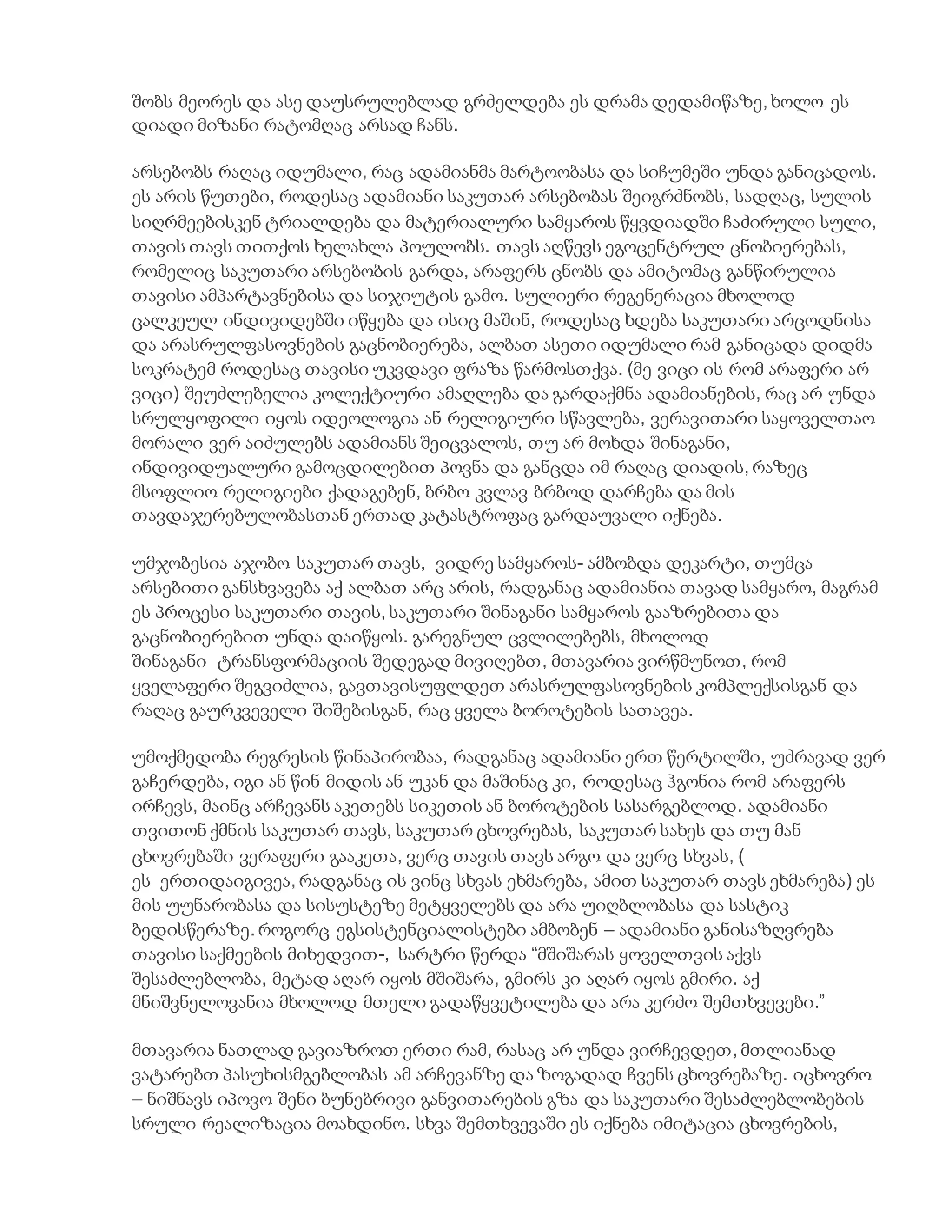 შობს მეორეს და ასე დაუსრულებლად გრძელდება ეს დრამა დედამიწაზე, ხოლო ეს
დიადი მიზანი რატომღაც არსად ჩანს.
არსებობს რაღაც იდუმალი, რაც ადამიანმა მარტოობასა და სიჩუმეში უნდა განიცადოს.
ეს არის წუთები, როდესაც ადამიანი საკუთარ არსებობას შეიგრძნობს, სადღაც, სულის
სიღრმეებისკენ ტრიალდება და მატერიალური სამყაროს წყვდიადში ჩაძირული სული,
თავის თავს თითქოს ხელახლა პოულობს. თავს აღწევს ეგოცენტრულ ცნობიერებას,
რომელიც საკუთარი არსებობის გარდა, არაფერს ცნობს და ამიტომაც განწირულია
თავისი ამპარტავნებისა და სიჯიუტის გამო. სულიერი რეგენერაცია მხოლოდ
ცალკეულ ინდივიდებში იწყება და ისიც მაშინ, როდესაც ხდება საკუთარი არცოდნისა
და არასრულფასოვნების გაცნობიერება, ალბათ ასეთი იდუმალი რამ განიცადა დიდმა
სოკრატემ როდესაც თავისი უკვდავი ფრაზა წარმოსთქვა. (მე ვიცი ის რომ არაფერი არ
ვიცი) შეუძლებელია კოლექტიური ამაღლება და გარდაქმნა ადამიანების, რაც არ უნდა
სრულყოფილი იყოს იდეოლოგია ან რელიგიური სწავლება, ვერავითარი საყოველთაო
მორალი ვერ აიძულებს ადამიანს შეიცვალოს, თუ არ მოხდა შინაგანი,
ინდივიდუალური გამოცდილებით პოვნა და განცდა იმ რაღაც დიადის, რაზეც
მსოფლიო რელიგიები ქადაგებენ, ბრბო კვლავ ბრბოდ დარჩება და მის
თავდაჯერებულობასთან ერთად კატასტროფაც გარდაუვალი იქნება.
უმჯობესია აჯობო საკუთარ თავს, ვიდრე სამყაროს- ამბობდა დეკარტი, თუმცა
არსებითი განსხვავება აქ ალბათ არც არის, რადგანაც ადამიანია თავად სამყარო, მაგრამ
ეს პროცესი საკუთარი თავის, საკუთარი შინაგანი სამყაროს გააზრებითა და
გაცნობიერებით უნდა დაიწყოს. გარეგნულ ცვლილებებს, მხოლოდ
შინაგანი ტრანსფორმაციის შედეგად მივიღებთ, მთავარია ვირწმუნოთ, რომ
ყველაფერი შეგვიძლია, გავთავისუფლდეთ არასრულფასოვნების კომპლექსისგან და
რაღაც გაურკვეველი შიშებისგან, რაც ყველა ბოროტების სათავეა.
უმოქმედობა რეგრესის წინაპირობაა, რადგანაც ადამიანი ერთ წერტილში, უძრავად ვერ
გაჩერდება, იგი ან წინ მიდის ან უკან და მაშინაც კი, როდესაც ჰგონია რომ არაფერს
ირჩევს, მაინც არჩევანს აკეთებს სიკეთის ან ბოროტების სასარგებლოდ. ადამიანი
თვითონ ქმნის საკუთარ თავს, საკუთარ ცხოვრებას, საკუთარ სახეს და თუ მან
ცხოვრებაში ვერაფერი გააკეთა, ვერც თავის თავს არგო და ვერც სხვას, (
ეს ერთიდაიგივეა, რადგანაც ის ვინც სხვას ეხმარება, ამით საკუთარ თავს ეხმარება) ეს
მის უუნარობასა და სისუსტეზე მეტყველებს და არა უიღბლობასა და სასტიკ
ბედისწერაზე. როგორც ეგსისტენციალისტები ამბობენ – ადამიანი განისაზღვრება
თავისი საქმეების მიხედვით-, სარტრი წერდა “მშიშარას ყოველთვის აქვს
შესაძლებლობა, მეტად აღარ იყოს მშიშარა, გმირს კი აღარ იყოს გმირი. აქ
მნიშვნელოვანია მხოლოდ მთელი გადაწყვეტილება და არა კერძო შემთხვევები.”
მთავარია ნათლად გავიაზროთ ერთი რამ, რასაც არ უნდა ვირჩევდეთ, მთლიანად
ვატარებთ პასუხისმგებლობას ამ არჩევანზე და ზოგადად ჩვენს ცხოვრებაზე. იცხოვრო
– ნიშნავს იპოვო შენი ბუნებრივი განვითარების გზა და საკუთარი შესაძლებლობების
სრული რეალიზაცია მოახდინო. სხვა შემთხვევაში ეს იქნება იმიტაცია ცხოვრების,
 