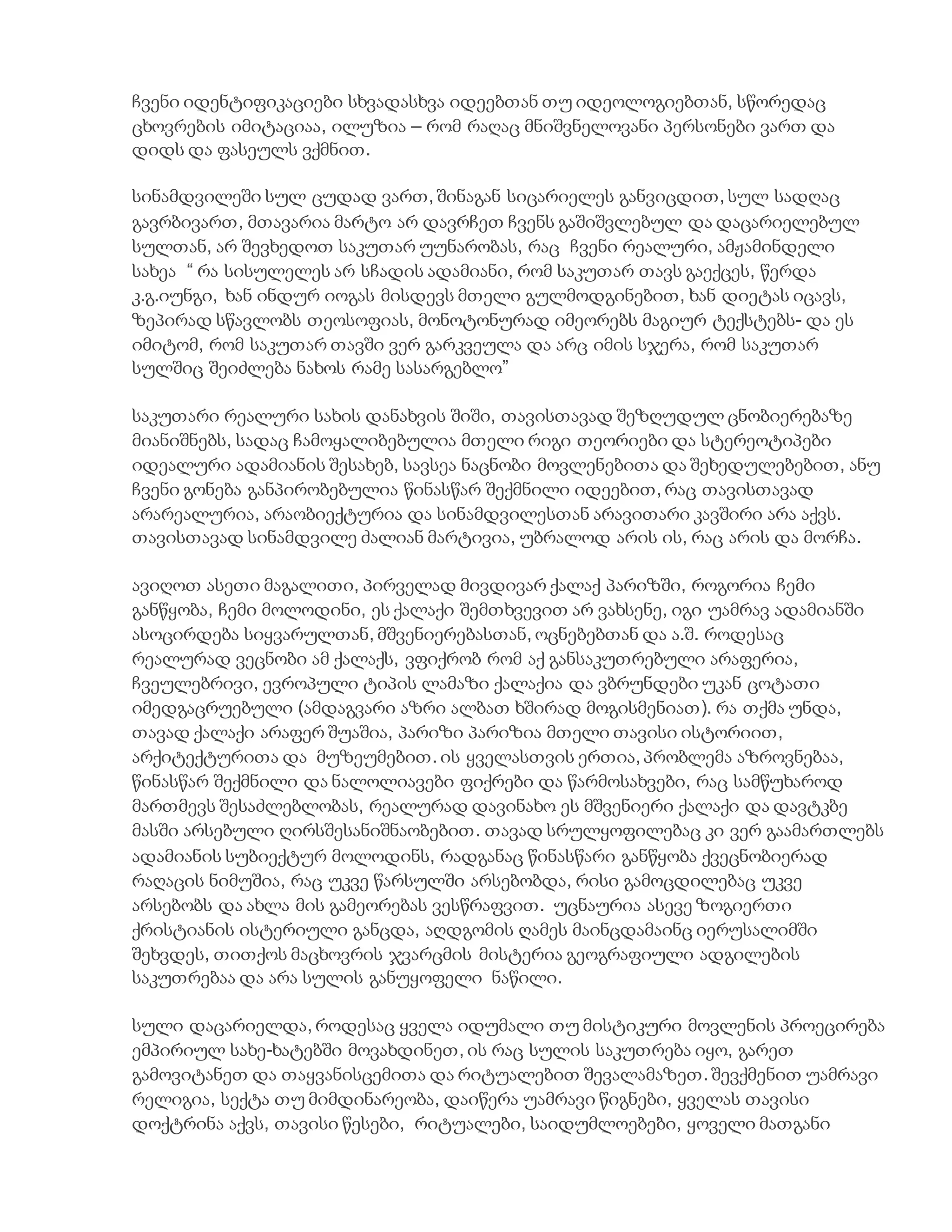 ჩვენი იდენტიფიკაციები სხვადასხვა იდეებთან თუ იდეოლოგიებთან, სწორედაც
ცხოვრების იმიტაციაა, ილუზია – რომ რაღაც მნიშვნელოვანი პერსონები ვართ და
დიდს და ფასეულს ვქმნით.
სინამდვილეში სულ ცუდად ვართ, შინაგან სიცარიელეს განვიცდით, სულ სადღაც
გავრბივართ, მთავარია მარტო არ დავრჩეთ ჩვენს გაშიშვლებულ და დაცარიელებულ
სულთან, არ შევხედოთ საკუთარ უუნარობას, რაც ჩვენი რეალური, ამჟამინდელი
სახეა “ რა სისულელეს არ სჩადის ადამიანი, რომ საკუთარ თავს გაექცეს, წერდა
კ.გ.იუნგი, ხან ინდურ იოგას მისდევს მთელი გულმოდგინებით, ხან დიეტას იცავს,
ზეპირად სწავლობს თეოსოფიას, მონოტონურად იმეორებს მაგიურ ტექსტებს- და ეს
იმიტომ, რომ საკუთარ თავში ვერ გარკვეულა და არც იმის სჯერა, რომ საკუთარ
სულშიც შეიძლება ნახოს რამე სასარგებლო”
საკუთარი რეალური სახის დანახვის შიში, თავისთავად შეზღუდულ ცნობიერებაზე
მიანიშნებს, სადაც ჩამოყალიბებულია მთელი რიგი თეორიები და სტერეოტიპები
იდეალური ადამიანის შესახებ, სავსეა ნაცნობი მოვლენებითა და შეხედულებებით, ანუ
ჩვენი გონება განპირობებულია წინასწარ შექმნილი იდეებით, რაც თავისთავად
არარეალურია, არაობიექტურია და სინამდვილესთან არავითარი კავშირი არა აქვს.
თავისთავად სინამდვილე ძალიან მარტივია, უბრალოდ არის ის, რაც არის და მორჩა.
ავიღოთ ასეთი მაგალითი, პირველად მივდივარ ქალაქ პარიზში, როგორია ჩემი
განწყობა, ჩემი მოლოდინი, ეს ქალაქი შემთხვევით არ ვახსენე, იგი უამრავ ადამიანში
ასოცირდება სიყვარულთან, მშვენიერებასთან, ოცნებებთან და ა.შ. როდესაც
რეალურად ვეცნობი ამ ქალაქს, ვფიქრობ რომ აქ განსაკუთრებული არაფერია,
ჩვეულებრივი, ევროპული ტიპის ლამაზი ქალაქია და ვბრუნდები უკან ცოტათი
იმედგაცრუებული (ამდაგვარი აზრი ალბათ ხშირად მოგისმენიათ). რა თქმა უნდა,
თავად ქალაქი არაფერ შუაშია, პარიზი პარიზია მთელი თავისი ისტორიით,
არქიტექტურითა და მუზეუმებით. ის ყველასთვის ერთია, პრობლემა აზროვნებაა,
წინასწარ შექმნილი და ნალოლიავები ფიქრები და წარმოსახვები, რაც სამწუხაროდ
მართმევს შესაძლებლობას, რეალურად დავინახო ეს მშვენიერი ქალაქი და დავტკბე
მასში არსებული ღირსშესანიშნაობებით. თავად სრულყოფილებაც კი ვერ გაამართლებს
ადამიანის სუბიექტურ მოლოდინს, რადგანაც წინასწარი განწყობა ქვეცნობიერად
რაღაცის ნიმუშია, რაც უკვე წარსულში არსებობდა, რისი გამოცდილებაც უკვე
არსებობს და ახლა მის გამეორებას ვესწრაფვით. უცნაურია ასევე ზოგიერთი
ქრისტიანის ისტერიული განცდა, აღდგომის ღამეს მაინცდამაინც იერუსალიმში
შეხვდეს, თითქოს მაცხოვრის ჯვარცმის მისტერია გეოგრაფიული ადგილების
საკუთრებაა და არა სულის განუყოფელი ნაწილი.
სული დაცარიელდა, როდესაც ყველა იდუმალი თუ მისტიკური მოვლენის პროეცირება
ემპირიულ სახე-ხატებში მოვახდინეთ, ის რაც სულის საკუთრება იყო, გარეთ
გამოვიტანეთ და თაყვანისცემითა და რიტუალებით შევალამაზეთ. შევქმენით უამრავი
რელიგია, სექტა თუ მიმდინარეობა, დაიწერა უამრავი წიგნები, ყველას თავისი
დოქტრინა აქვს, თავისი წესები, რიტუალები, საიდუმლოებები, ყოველი მათგანი
 