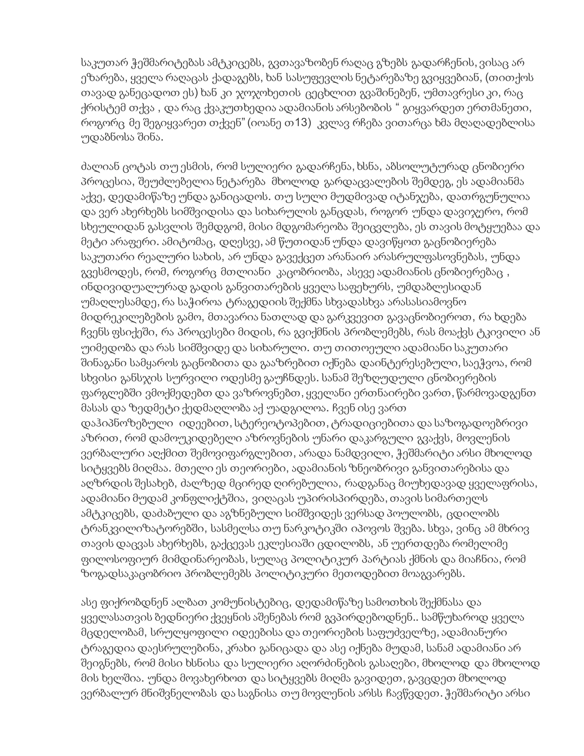 საკუთარ ჭეშმარიტებას ამტკიცებს, გვთავაზობენ რაღაც გზებს გადარჩენის, ვისაც არ
ეზარება, ყველა რაღაცას ქადაგებს, ხან სასუფევლის ნეტარებაზე გვიყვებიან, (თითქოს
თავად განეცადოთ ეს) ხან კი ჯოჯოხეთის ცეცხლით გვაშინებენ, უმთავრესი კი, რაც
ქრისტემ თქვა , და რაც ქვაკუთხედია ადამიანის არსებობის “ გიყვარდეთ ერთმანეთი,
როგორც მე შეგიყვარეთ თქვენ” (იოანე თ13) კვლავ რჩება ვითარცა ხმა მღაღადებლისა
უდაბნოსა შინა.
ძალიან ცოტას თუ ესმის, რომ სულიერი გადარჩენა, ხსნა, აბსოლუტურად ცნობიერი
პროცესია, შეუძლებელია ნეტარება მხოლოდ გარდაცვალების შემდეგ, ეს ადამიანმა
აქვე, დედამიწაზე უნდა განიცადოს. თუ სული მუდმივად იტანჯება, დათრგუნულია
და ვერ ახერხებს სიმშვიდისა და სიხარულის განცდას, როგორ უნდა დავიჯერო, რომ
სხეულიდან გასვლის შემდგომ, მისი მდგომარეობა შეიცვლება, ეს თავის მოტყუებაა და
მეტი არაფერი. ამიტომაც, დღესვე, ამ წუთიდან უნდა დავიწყოთ გაცნობიერება
საკუთარი რეალური სახის, არ უნდა გავექცეთ არანაირ არასრულფასოვნებას, უნდა
გვესმოდეს, რომ, როგორც მთლიანი კაცობრიობა, ასევე ადამიანის ცნობიერებაც ,
ინდივიდუალურად გადის განვითარების ყველა საფეხურს, უმდაბლესიდან
უმაღლესამდე, რა საჭიროა ტრაგედიის შექმნა სხვადასხვა არასასიამოვნო
მიდრეკილებების გამო, მთავარია ნათლად და გარკვევით გავაცნობიეროთ, რა ხდება
ჩვენს ფსიქეში, რა პროცესები მიდის, რა გვიქმნის პრობლემებს, რას მოაქვს ტკივილი ან
უიმედობა და რას სიმშვიდე და სიხარული. თუ თითოეული ადამიანი საკუთარი
შინაგანი სამყაროს გაცნობითა და გააზრებით იქნება დაინტერესებული, საეჭვოა, რომ
სხვისი განსჯის სურვილი ოდესმე გაუჩნდეს. სანამ შეზღუდული ცნობიერების
ფარგლებში ვმოქმედებთ და ვაზროვნებთ, ყველანი ერთნაირები ვართ, წარმოვადგენთ
მასას და ზედმეტი ქედმაღლობა აქ უადგილოა. ჩვენ ისე ვართ
დაჰიპნოზებული იდეებით, სტერეოტოპებით, ტრადიციებითა და საზოგადოებრივი
აზრით, რომ დამოუკიდებელი აზროვნების უნარი დაკარგული გვაქვს, მოვლენის
ვერბალური აღქმით შემოვიფარგლებით, არადა ნამდვილი, ჭეშმარიტი არსი მხოლოდ
სიტყვებს მიღმაა. მთელი ეს თეორიები, ადამიანის ზნეობრივი განვითარებისა და
აღზრდის შესახებ, ძალზედ მცირედ ღირებულია, რადგანაც მიუხედავად ყველაფრისა,
ადამიანი მუდამ კონფლიქტშია, ვიღაცას უპირისპირდება, თავის სიმართელს
ამტკიცებს, დაძაბული და აგზნებული სიმშვიდეს ვერსად პოულობს, ცდილობს
ტრანკვილიზატორებში, სასმელსა თუ ნარკოტიკში იპოვოს შვება. სხვა, ვინც ამ მხრივ
თავის დაცვას ახერხებს, გაქცევას ეკლესიაში ცდილობს, ან უერთდება რომელიმე
ფილოსოფიურ მიმდინარეობას, სულაც პოლიტიკურ პარტიას ქმნის და მიაჩნია, რომ
ზოგადსაკაცობრიო პრობლემებს პოლიტიკური მეთოდებით მოაგვარებს.
ასე ფიქრობდნენ ალბათ კომუნისტებიც, დედამიწაზე სამოთხის შექმნასა და
ყველასათვის ბედნიერი ქვეყნის აშენებას რომ გვპირდებოდნენ.. სამწუხაროდ ყველა
მცდელობამ, სრულყოფილი იდეებისა და თეორიების საფუძველზე, ადამიანური
ტრაგედია დაესრულებინა, კრახი განიცადა და ასე იქნება მუდამ, სანამ ადამიანი არ
შეიგნებს, რომ მისი ხსნისა და სულიერი აღორძინების გასაღები, მხოლოდ და მხოლოდ
მის ხელშია. უნდა მოვახერხოთ და სიტყვებს მიღმა გავიდეთ, გავცდეთ მხოლოდ
ვერბალურ მნიშვნელობას და საგნისა თუ მოვლენის არსს ჩავწვდეთ. ჭეშმარიტი არსი
 