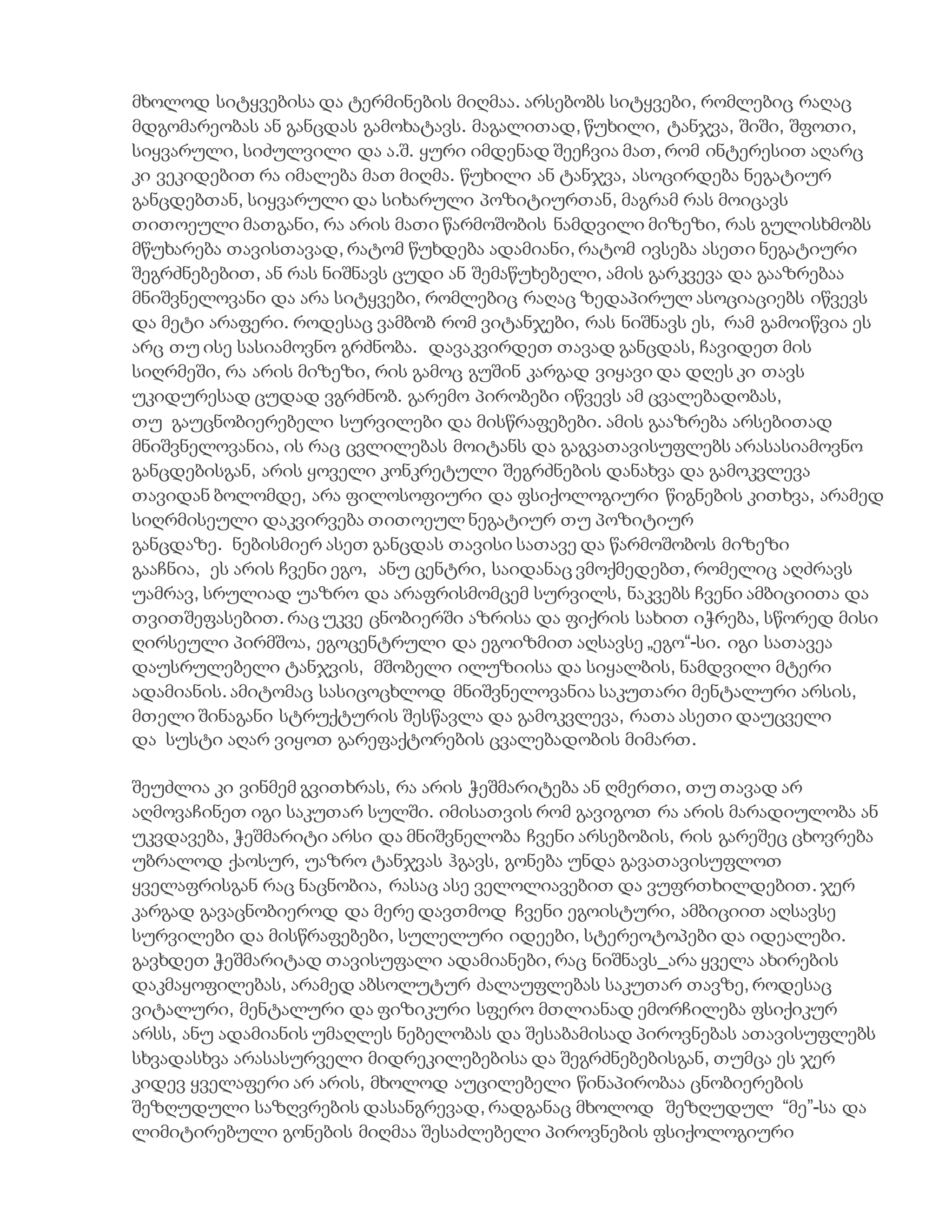 მხოლოდ სიტყვებისა და ტერმინების მიღმაა. არსებობს სიტყვები, რომლებიც რაღაც
მდგომარეობას ან განცდას გამოხატავს. მაგალითად, წუხილი, ტანჯვა, შიში, შფოთი,
სიყვარული, სიძულვილი და ა.შ. ყური იმდენად შეეჩვია მათ, რომ ინტერესით აღარც
კი ვეკიდებით რა იმალება მათ მიღმა. წუხილი ან ტანჯვა, ასოცირდება ნეგატიურ
განცდებთან, სიყვარული და სიხარული პოზიტიურთან, მაგრამ რას მოიცავს
თითოეული მათგანი, რა არის მათი წარმოშობის ნამდვილი მიზეზი, რას გულისხმობს
მწუხარება თავისთავად, რატომ წუხდება ადამიანი, რატომ ივსება ასეთი ნეგატიური
შეგრძნებებით, ან რას ნიშნავს ცუდი ან შემაწუხებელი, ამის გარკვევა და გააზრებაა
მნიშვნელოვანი და არა სიტყვები, რომლებიც რაღაც ზედაპირულ ასოციაციებს იწვევს
და მეტი არაფერი. როდესაც ვამბობ რომ ვიტანჯები, რას ნიშნავს ეს, რამ გამოიწვია ეს
არც თუ ისე სასიამოვნო გრძნობა. დავაკვირდეთ თავად განცდას, ჩავიდეთ მის
სიღრმეში, რა არის მიზეზი, რის გამოც გუშინ კარგად ვიყავი და დღეს კი თავს
უკიდურესად ცუდად ვგრძნობ. გარემო პირობები იწვევს ამ ცვალებადობას,
თუ გაუცნობიერებელი სურვილები და მისწრაფებები. ამის გააზრება არსებითად
მნიშვნელოვანია, ის რაც ცვლილებას მოიტანს და გაგვათავისუფლებს არასასიამოვნო
განცდებისგან, არის ყოველი კონკრეტული შეგრძნების დანახვა და გამოკვლევა
თავიდან ბოლომდე, არა ფილოსოფიური და ფსიქოლოგიური წიგნების კითხვა, არამედ
სიღრმისეული დაკვირვება თითოეულ ნეგატიურ თუ პოზიტიურ
განცდაზე. ნებისმიერ ასეთ განცდას თავისი სათავე და წარმოშობოს მიზეზი
გააჩნია, ეს არის ჩვენი ეგო, ანუ ცენტრი, საიდანაც ვმოქმედებთ, რომელიც აღძრავს
უამრავ, სრულიად უაზრო და არაფრისმომცემ სურვილს, ნაკვებს ჩვენი ამბიციითა და
თვითშეფასებით. რაც უკვე ცნობიერში აზრისა და ფიქრის სახით იჭრება, სწორედ მისი
ღირსეული პირმშოა, ეგოცენტრული და ეგოიზმით აღსავსე „ეგო“-სი. იგი სათავეა
დაუსრულებელი ტანჯვის, მშობელი ილუზიისა და სიყალბის, ნამდვილი მტერი
ადამიანის. ამიტომაც სასიცოცხლოდ მნიშვნელოვანია საკუთარი მენტალური არსის,
მთელი შინაგანი სტრუქტურის შესწავლა და გამოკვლევა, რათა ასეთი დაუცველი
და სუსტი აღარ ვიყოთ გარეფაქტორების ცვალებადობის მიმართ.
შეუძლია კი ვინმემ გვითხრას, რა არის ჭეშმარიტება ან ღმერთი, თუ თავად არ
აღმოვაჩინეთ იგი საკუთარ სულში. იმისათვის რომ გავიგოთ რა არის მარადიულობა ან
უკვდავება, ჭეშმარიტი არსი და მნიშვნელობა ჩვენი არსებობის, რის გარეშეც ცხოვრება
უბრალოდ ქაოსურ, უაზრო ტანჯვას ჰგავს, გონება უნდა გავათავისუფლოთ
ყველაფრისგან რაც ნაცნობია, რასაც ასე ველოლიავებით და ვუფრთხილდებით. ჯერ
კარგად გავაცნობიეროდ და მერე დავთმოდ ჩვენი ეგოისტური, ამბიციით აღსავსე
სურვილები და მისწრაფებები, სულელური იდეები, სტერეოტოპები და იდეალები.
გავხდეთ ჭეშმარიტად თავისუფალი ადამიანები, რაც ნიშნავს_არა ყველა ახირების
დაკმაყოფილებას, არამედ აბსოლუტურ ძალაუფლებას საკუთარ თავზე, როდესაც
ვიტალური, მენტალური და ფიზიკური სფერო მთლიანად ემორჩილება ფსიქიკურ
არსს, ანუ ადამიანის უმაღლეს ნებელობას და შესაბამისად პიროვნებას ათავისუფლებს
სხვადასხვა არასასურველი მიდრეკილებებისა და შეგრძნებებისგან, თუმცა ეს ჯერ
კიდევ ყველაფერი არ არის, მხოლოდ აუცილებელი წინაპირობაა ცნობიერების
შეზღუდული საზღვრების დასანგრევად, რადგანაც მხოლოდ შეზღუდულ “მე”-სა და
ლიმიტირებული გონების მიღმაა შესაძლებელი პიროვნების ფსიქოლოგიური
 