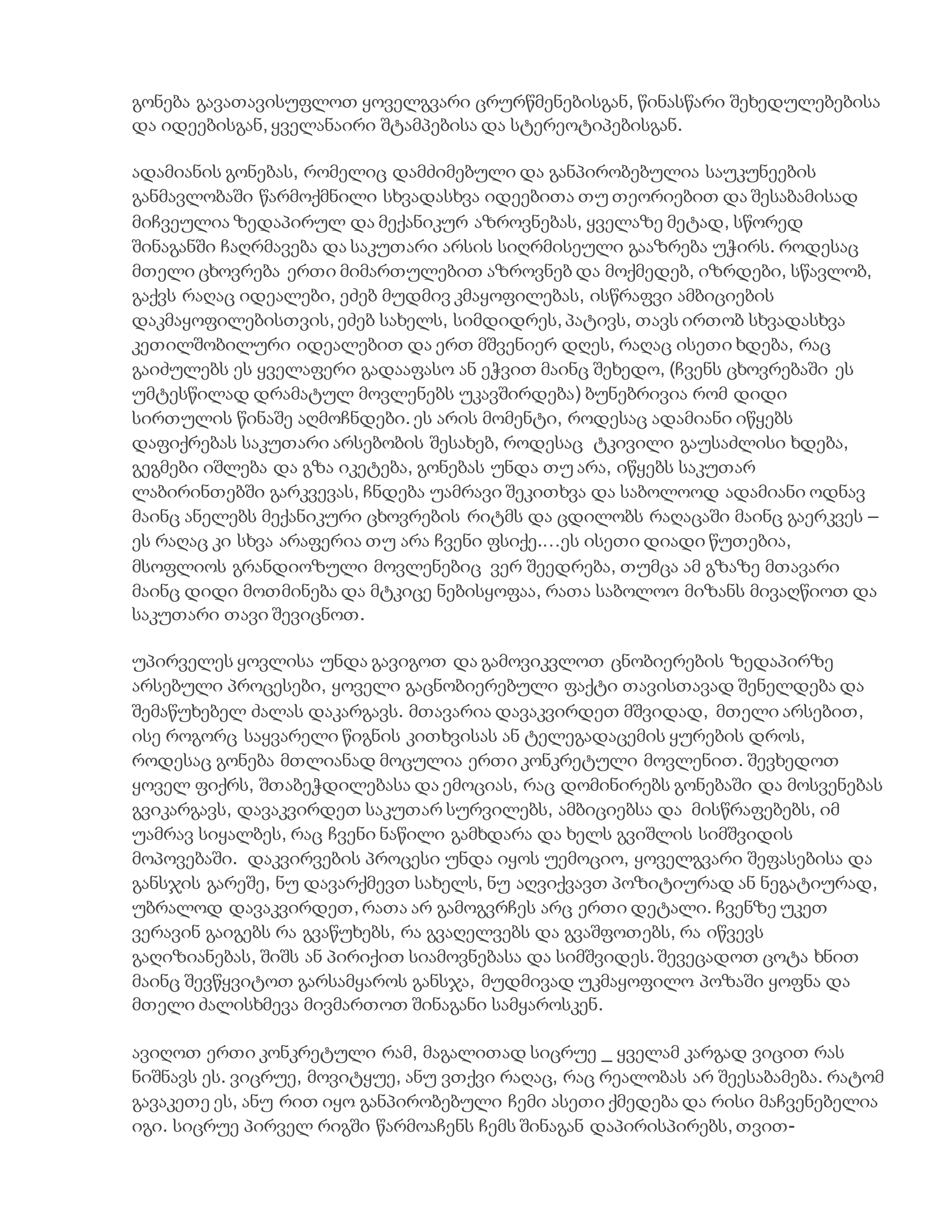 გონება გავათავისუფლოთ ყოველგვარი ცრურწმენებისგან, წინასწარი შეხედულებებისა
და იდეებისგან, ყველანაირი შტამპებისა და სტერეოტიპებისგან.
ადამიანის გონებას, რომელიც დამძიმებული და განპირობებულია საუკუნეების
განმავლობაში წარმოქმნილი სხვადასხვა იდეებითა თუ თეორიებით და შესაბამისად
მიჩვეულია ზედაპირულ და მექანიკურ აზროვნებას, ყველაზე მეტად, სწორედ
შინაგანში ჩაღრმავება და საკუთარი არსის სიღრმისეული გააზრება უჭირს. როდესაც
მთელი ცხოვრება ერთი მიმართულებით აზროვნებ და მოქმედებ, იზრდები, სწავლობ,
გაქვს რაღაც იდეალები, ეძებ მუდმივ კმაყოფილებას, ისწრაფვი ამბიციების
დაკმაყოფილებისთვის, ეძებ სახელს, სიმდიდრეს, პატივს, თავს ირთობ სხვადასხვა
კეთილშობილური იდეალებით და ერთ მშვენიერ დღეს, რაღაც ისეთი ხდება, რაც
გაიძულებს ეს ყველაფერი გადააფასო ან ეჭვით მაინც შეხედო, (ჩვენს ცხოვრებაში ეს
უმტესწილად დრამატულ მოვლენებს უკავშირდება) ბუნებრივია რომ დიდი
სირთულის წინაშე აღმოჩნდები. ეს არის მომენტი, როდესაც ადამიანი იწყებს
დაფიქრებას საკუთარი არსებობის შესახებ, როდესაც ტკივილი გაუსაძლისი ხდება,
გეგმები იშლება და გზა იკეტება, გონებას უნდა თუ არა, იწყებს საკუთარ
ლაბირინთებში გარკვევას, ჩნდება უამრავი შეკითხვა და საბოლოოდ ადამიანი ოდნავ
მაინც ანელებს მექანიკური ცხოვრების რიტმს და ცდილობს რაღაცაში მაინც გაერკვეს –
ეს რაღაც კი სხვა არაფერია თუ არა ჩვენი ფსიქე.…ეს ისეთი დიადი წუთებია,
მსოფლიოს გრანდიოზული მოვლენებიც ვერ შეედრება, თუმცა ამ გზაზე მთავარი
მაინც დიდი მოთმინება და მტკიცე ნებისყოფაა, რათა საბოლოო მიზანს მივაღწიოთ და
საკუთარი თავი შევიცნოთ.
უპირველეს ყოვლისა უნდა გავიგოთ და გამოვიკვლოთ ცნობიერების ზედაპირზე
არსებული პროცესები, ყოველი გაცნობიერებული ფაქტი თავისთავად შენელდება და
შემაწუხებელ ძალას დაკარგავს. მთავარია დავაკვირდეთ მშვიდად, მთელი არსებით,
ისე როგორც საყვარელი წიგნის კითხვისას ან ტელეგადაცემის ყურების დროს,
როდესაც გონება მთლიანად მოცულია ერთი კონკრეტული მოვლენით. შევხედოთ
ყოველ ფიქრს, შთაბეჭდილებასა და ემოციას, რაც დომინირებს გონებაში და მოსვენებას
გვიკარგავს, დავაკვირდეთ საკუთარ სურვილებს, ამბიციებსა და მისწრაფებებს, იმ
უამრავ სიყალბეს, რაც ჩვენი ნაწილი გამხდარა და ხელს გვიშლის სიმშვიდის
მოპოვებაში. დაკვირვების პროცესი უნდა იყოს უემოციო, ყოველგვარი შეფასებისა და
განსჯის გარეშე, ნუ დავარქმევთ სახელს, ნუ აღვიქვავთ პოზიტიურად ან ნეგატიურად,
უბრალოდ დავაკვირდეთ, რათა არ გამოგვრჩეს არც ერთი დეტალი. ჩვენზე უკეთ
ვერავინ გაიგებს რა გვაწუხებს, რა გვაღელვებს და გვაშფოთებს, რა იწვევს
გაღიზიანებას, შიშს ან პირიქით სიამოვნებასა და სიმშვიდეს. შევეცადოთ ცოტა ხნით
მაინც შევწყვიტოთ გარსამყაროს განსჯა, მუდმივად უკმაყოფილო პოზაში ყოფნა და
მთელი ძალისხმევა მივმართოთ შინაგანი სამყაროსკენ.
ავიღოთ ერთი კონკრეტული რამ, მაგალითად სიცრუე _ ყველამ კარგად ვიცით რას
ნიშნავს ეს. ვიცრუე, მოვიტყუე, ანუ ვთქვი რაღაც, რაც რეალობას არ შეესაბამება. რატომ
გავაკეთე ეს, ანუ რით იყო განპირობებული ჩემი ასეთი ქმედება და რისი მაჩვენებელია
იგი. სიცრუე პირველ რიგში წარმოაჩენს ჩემს შინაგან დაპირისპირებს, თვით-
 