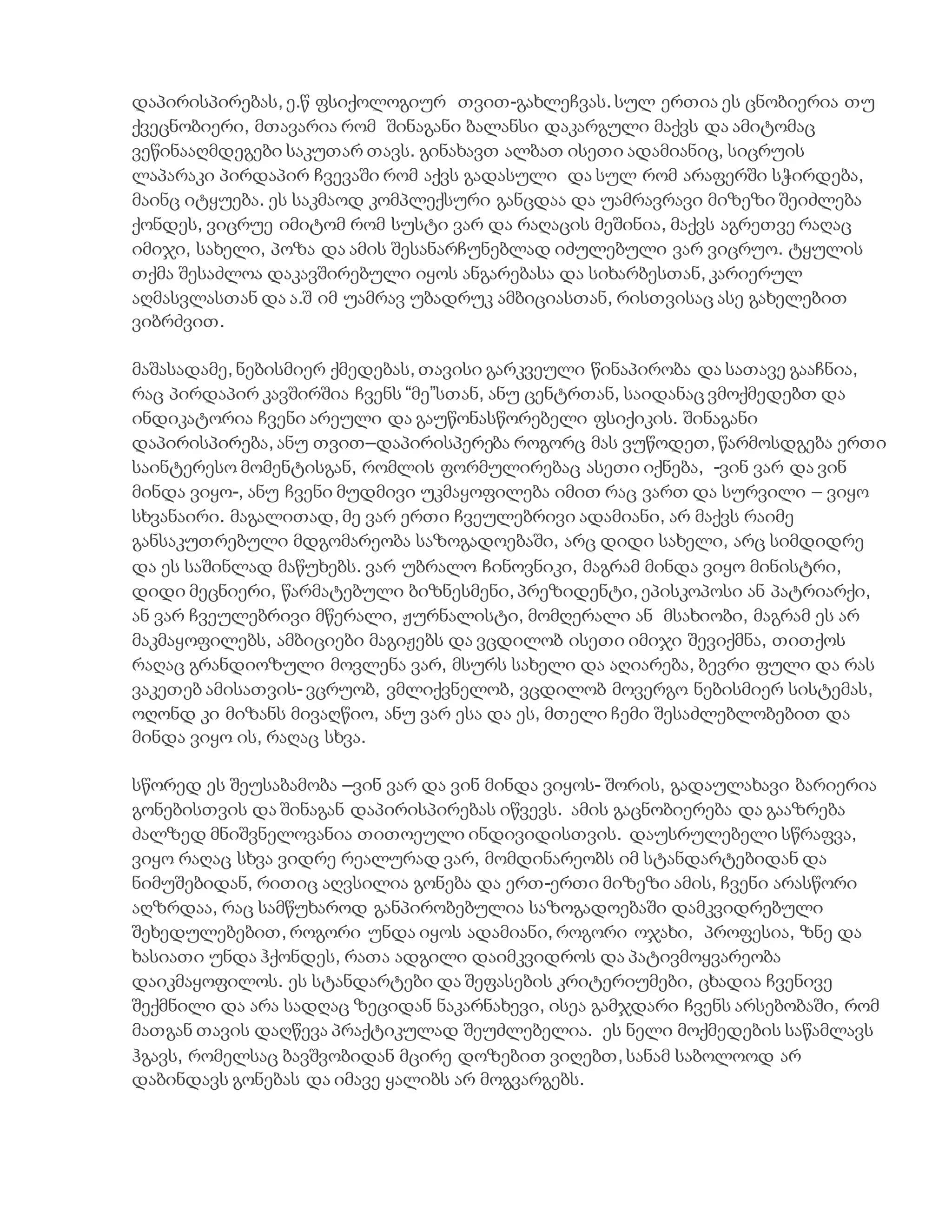 დაპირისპირებას, ე.წ ფსიქოლოგიურ თვით-გახლეჩვას. სულ ერთია ეს ცნობიერია თუ
ქვეცნობიერი, მთავარია რომ შინაგანი ბალანსი დაკარგული მაქვს და ამიტომაც
ვეწინააღმდეგები საკუთარ თავს. გინახავთ ალბათ ისეთი ადამიანიც, სიცრუის
ლაპარაკი პირდაპირ ჩვევაში რომ აქვს გადასული და სულ რომ არაფერში სჭირდება,
მაინც იტყუება. ეს საკმაოდ კომპლექსური განცდაა და უამრავრავი მიზეზი შეიძლება
ქონდეს, ვიცრუე იმიტომ რომ სუსტი ვარ და რაღაცის მეშინია, მაქვს აგრეთვე რაღაც
იმიჯი, სახელი, პოზა და ამის შესანარჩუნებლად იძულებული ვარ ვიცრუო. ტყულის
თქმა შესაძლოა დაკავშირებული იყოს ანგარებასა და სიხარბესთან, კარიერულ
აღმასვლასთან და ა.შ იმ უამრავ უბადრუკ ამბიციასთან, რისთვისაც ასე გახელებით
ვიბრძვით.
მაშასადამე, ნებისმიერ ქმედებას, თავისი გარკვეული წინაპირობა და სათავე გააჩნია,
რაც პირდაპირ კავშირშია ჩვენს “მე”სთან, ანუ ცენტრთან, საიდანაც ვმოქმედებთ და
ინდიკატორია ჩვენი არეული და გაუწონასწორებელი ფსიქიკის. შინაგანი
დაპირისპირება, ანუ თვით–დაპირისპერება როგორც მას ვუწოდეთ, წარმოსდგება ერთი
საინტერესო მომენტისგან, რომლის ფორმულირებაც ასეთი იქნება, -ვინ ვარ და ვინ
მინდა ვიყო-, ანუ ჩვენი მუდმივი უკმაყოფილება იმით რაც ვართ და სურვილი – ვიყო
სხვანაირი. მაგალითად, მე ვარ ერთი ჩვეულებრივი ადამიანი, არ მაქვს რაიმე
განსაკუთრებული მდგომარეობა საზოგადოებაში, არც დიდი სახელი, არც სიმდიდრე
და ეს საშინლად მაწუხებს. ვარ უბრალო ჩინოვნიკი, მაგრამ მინდა ვიყო მინისტრი,
დიდი მეცნიერი, წარმატებული ბიზნესმენი, პრეზიდენტი, ეპისკოპოსი ან პატრიარქი,
ან ვარ ჩვეულებრივი მწერალი, ჟურნალისტი, მომღერალი ან მსახიობი, მაგრამ ეს არ
მაკმაყოფილებს, ამბიციები მაგიჟებს და ვცდილობ ისეთი იმიჯი შევიქმნა, თითქოს
რაღაც გრანდიოზული მოვლენა ვარ, მსურს სახელი და აღიარება, ბევრი ფული და რას
ვაკეთებ ამისათვის- ვცრუობ, ვმლიქვნელობ, ვცდილობ მოვერგო ნებისმიერ სისტემას,
ოღონდ კი მიზანს მივაღწიო, ანუ ვარ ესა და ეს, მთელი ჩემი შესაძლებლობებით და
მინდა ვიყო ის, რაღაც სხვა.
სწორედ ეს შეუსაბამობა –ვინ ვარ და ვინ მინდა ვიყოს- შორის, გადაულახავი ბარიერია
გონებისთვის და შინაგან დაპირისპირებას იწვევს. ამის გაცნობიერება და გააზრება
ძალზედ მნიშვნელოვანია თითოეული ინდივიდისთვის. დაუსრულებელი სწრაფვა,
ვიყო რაღაც სხვა ვიდრე რეალურად ვარ, მომდინარეობს იმ სტანდარტებიდან და
ნიმუშებიდან, რითიც აღვსილია გონება და ერთ-ერთი მიზეზი ამის, ჩვენი არასწორი
აღზრდაა, რაც სამწუხაროდ განპირობებულია საზოგადოებაში დამკვიდრებული
შეხედულებებით, როგორი უნდა იყოს ადამიანი, როგორი ოჯახი, პროფესია, ზნე და
ხასიათი უნდა ჰქონდეს, რათა ადგილი დაიმკვიდროს და პატივმოყვარეობა
დაიკმაყოფილოს. ეს სტანდარტები და შეფასების კრიტერიუმები, ცხადია ჩვენივე
შექმნილი და არა სადღაც ზეციდან ნაკარნახევი, ისეა გამჯდარი ჩვენს არსებობაში, რომ
მათგან თავის დაღწევა პრაქტიკულად შეუძლებელია. ეს ნელი მოქმედების საწამლავს
ჰგავს, რომელსაც ბავშვობიდან მცირე დოზებით ვიღებთ, სანამ საბოლოოდ არ
დაბინდავს გონებას და იმავე ყალიბს არ მოგვარგებს.
 
