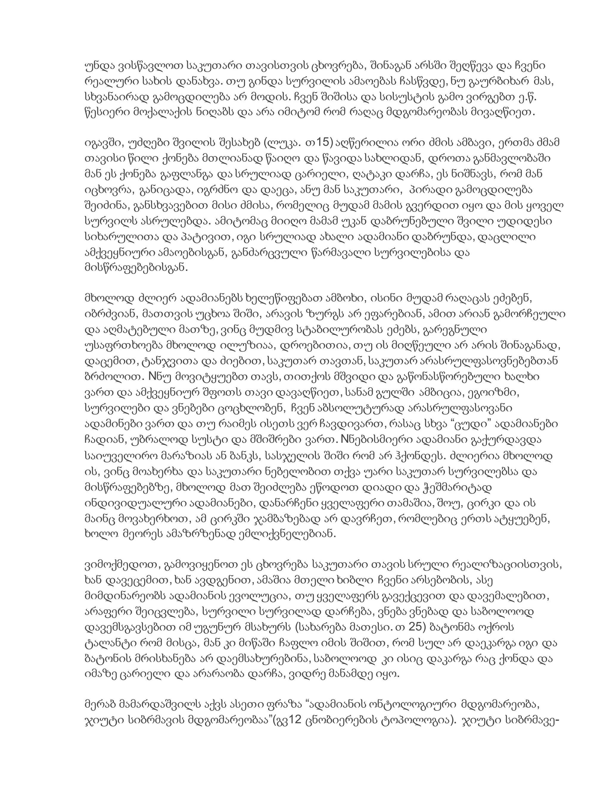 უნდა ვისწავლოთ საკუთარი თავისთვის ცხოვრება, შინაგან არსში შეღწევა და ჩვენი
რეალური სახის დანახვა. თუ გინდა სურვილის ამაოებას ჩასწვდე, ნუ გაურბიხარ მას,
სხვანაირად გამოცდილება არ მოდის. ჩვენ შიშისა და სისუსტის გამო ვირგებთ ე.წ.
წესიერი მოქალაქის ნიღაბს და არა იმიტომ რომ რაღაც მდგომარეობას მივაღწიეთ.
იგავში, უძღები შვილის შესახებ (ლუკა. თ15) აღწერილია ორი ძმის ამბავი, ერთმა ძმამ
თავისი წილი ქონება მთლიანად წაიღო და წავიდა სახლიდან, დროთა განმავლობაში
მან ეს ქონება გაფლანგა და სრულიად ცარიელი, ღატაკი დარჩა, ეს ნიშნავს, რომ მან
იცხოვრა, განიცადა, იგრძნო და დაეცა, ანუ მან საკუთარი, პირადი გამოცდილება
შეიძინა, განსხვავებით მისი ძმისა, რომელიც მუდამ მამის გვერდით იყო და მის ყოველ
სურვილს ასრულებდა. ამიტომაც მიიღო მამამ უკან დაბრუნებული შვილი უდიდესი
სიხარულითა და პატივით, იგი სრულიად ახალი ადამიანი დაბრუნდა, დაცლილი
ამქვეყნიური ამაოებისგან, განძარცვული წარმავალი სურვილებისა და
მისწრაფებებისგან.
მხოლოდ ძლიერ ადამიანებს ხელეწიფებათ ამბოხი, ისინი მუდამ რაღაცას ეძებენ,
იბრძვიან, მათთვის უცხოა შიში, არავის ზურგს არ ეფარებიან, ამით არიან გამორჩეული
და აღმატებული მათზე, ვინც მუდმივ სტაბილურობას ეძებს, გარეგნული
უსაფრთხოება მხოლოდ ილუზიაა, დროებითია, თუ ის მიღწეული არ არის შინაგანად,
დაცემით, ტანჯვითა და ძიებით, საკუთარ თავთან, საკუთარ არასრულფასოვნებებთან
ბრძოლით. Nნუ მოვიტყუებთ თავს, თითქოს მშვიდი და გაწონასწორებული ხალხი
ვართ და ამქვეყნიურ შფოთს თავი დავაღწიეთ, სანამ გულში ამბიცია, ეგოიზმი,
სურვილები და ვნებები ცოცხლობენ, ჩვენ აბსოლუტურად არასრულფასოვანი
ადამინები ვართ და თუ რაიმეს ისეთს ვერ ჩავდივართ, რასაც სხვა “ცუდი” ადამიანები
ჩადიან, უბრალოდ სუსტი და მშიშრები ვართ. Nნებისმიერი ადამიანი გაქურდავდა
საიუველირო მარაზიას ან ბანკს, სასჯელის შიში რომ არ ჰქონდეს. ძლიერია მხოლოდ
ის, ვინც მოახერხა და საკუთარი ნებელობით თქვა უარი საკუთარ სურვილებსა და
მისწრაფებებზე, მხოლოდ მათ შეიძლება ეწოდოთ დიადი და ჭეშმარიტად
ინდივიდუალური ადამიანები, დანარჩენი ყველაფერი თამაშია, შოუ, ცირკი და ის
მაინც მოვახერხოთ, ამ ცირკში ჯამბაზებად არ დავრჩეთ, რომლებიც ერთს ატყუებენ,
ხოლო მეორეს ამაზრზენად ემლიქვნელებიან.
ვიმოქმედოთ, გამოვიყენოთ ეს ცხოვრება საკუთარი თავის სრული რეალიზაციისთვის,
ხან დავეცემით, ხან ავდგენით, ამაშია მთელი ხიბლი ჩვენი არსებობის, ასე
მიმდინარეობს ადამიანის ევოლუცია, თუ ყველაფერს გავექცევით და დავემალებით,
არაფერი შეიცვლება, სურვილი სურვილად დარჩება, ვნება ვნებად და საბოლოოდ
დავემსგავსებით იმ უგუნურ მსახურს (სახარება მათესი. თ 25) ბატონმა ოქროს
ტალანტი რომ მისცა, მან კი მიწაში ჩაფლო იმის შიშით, რომ სულ არ დაეკარგა იგი და
ბატონის მრისხანება არ დაემსახურებინა, საბოლოოდ კი ისიც დაკარგა რაც ქონდა და
იმაზე ცარიელი და არარაობა დარჩა, ვიდრე მანამდე იყო.
მერაბ მამარდაშვილს აქვს ასეთი ფრაზა “ადამიანის ონტოლოგიური მდგომარეობა,
ჯიუტი სიბრმავის მდგომარეობაა”(გვ12 ცნობიერების ტოპოლოგია). ჯიუტი სიბრმავე-
 
