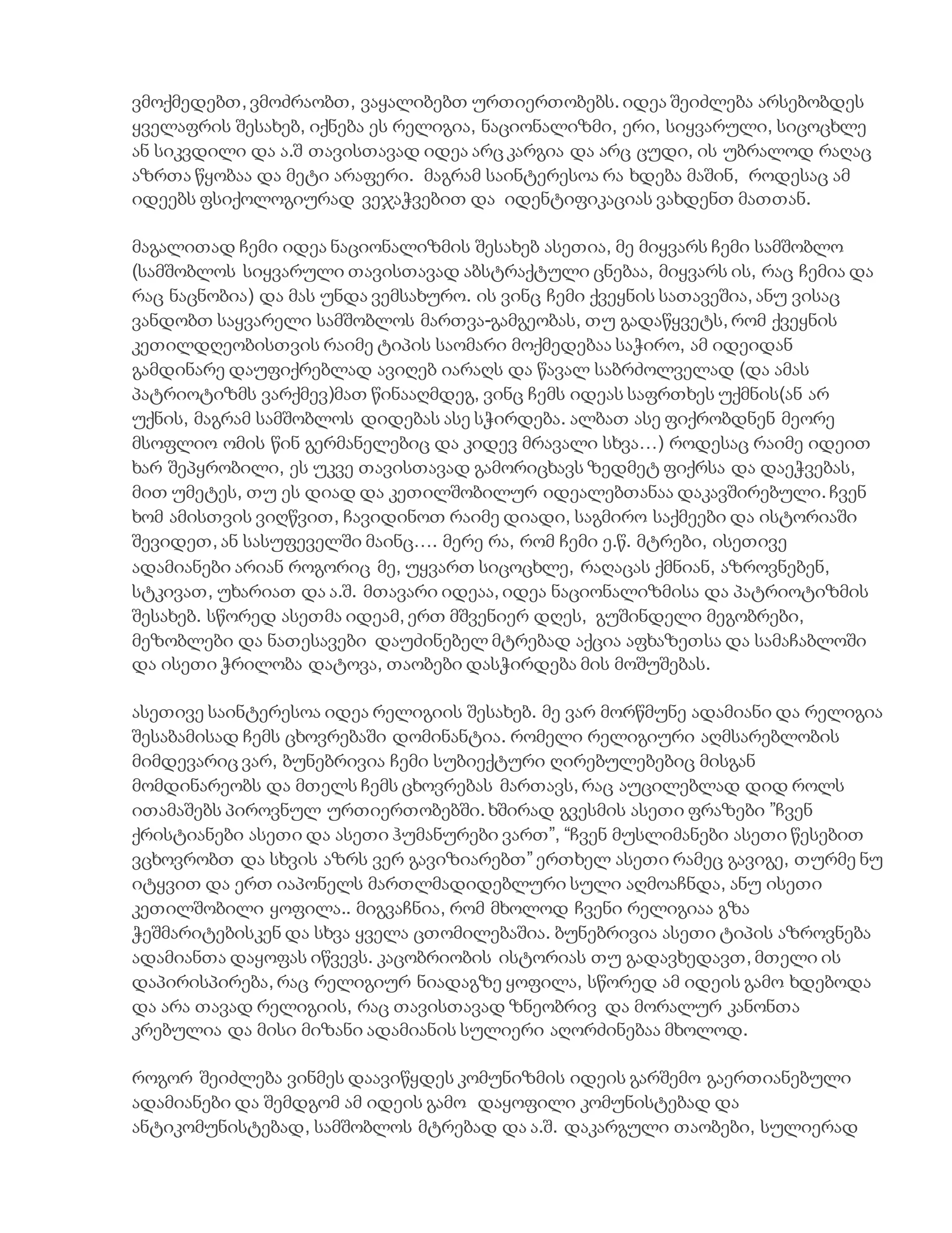 ვმოქმედებთ, ვმოძრაობთ, ვაყალიბებთ ურთიერთობებს. იდეა შეიძლება არსებობდეს
ყველაფრის შესახებ, იქნება ეს რელიგია, ნაციონალიზმი, ერი, სიყვარული, სიცოცხლე
ან სიკვდილი და ა.შ თავისთავად იდეა არც კარგია და არც ცუდი, ის უბრალოდ რაღაც
აზრთა წყობაა და მეტი არაფერი. მაგრამ საინტერესოა რა ხდება მაშინ, როდესაც ამ
იდეებს ფსიქოლოგიურად ვეჯაჭვებით და იდენტიფიკაციას ვახდენთ მათთან.
მაგალითად ჩემი იდეა ნაციონალიზმის შესახებ ასეთია, მე მიყვარს ჩემი სამშობლო
(სამშობლოს სიყვარული თავისთავად აბსტრაქტული ცნებაა, მიყვარს ის, რაც ჩემია და
რაც ნაცნობია) და მას უნდა ვემსახურო. ის ვინც ჩემი ქვეყნის სათავეშია, ანუ ვისაც
ვანდობთ საყვარელი სამშობლოს მართვა-გამგეობას, თუ გადაწყვეტს, რომ ქვეყნის
კეთილდღეობისთვის რაიმე ტიპის საომარი მოქმედებაა საჭირო, ამ იდეიდან
გამდინარე დაუფიქრებლად ავიღებ იარაღს და წავალ საბრძოლველად (და ამას
პატრიოტიზმს ვარქმევ)მათ წინააღმდეგ, ვინც ჩემს იდეას საფრთხეს უქმნის(ან არ
უქნის, მაგრამ სამშობლოს დიდებას ასე სჭირდება. ალბათ ასე ფიქრობდნენ მეორე
მსოფლიო ომის წინ გერმანელებიც და კიდევ მრავალი სხვა…) როდესაც რაიმე იდეით
ხარ შეპყრობილი, ეს უკვე თავისთავად გამორიცხავს ზედმეტ ფიქრსა და დაეჭვებას,
მით უმეტეს, თუ ეს დიად და კეთილშობილურ იდეალებთანაა დაკავშირებული. ჩვენ
ხომ ამისთვის ვიღწვით, ჩავიდინოთ რაიმე დიადი, საგმირო საქმეები და ისტორიაში
შევიდეთ, ან სასუფეველში მაინც…. მერე რა, რომ ჩემი ე.წ. მტრები, ისეთივე
ადამიანები არიან როგორიც მე, უყვართ სიცოცხლე, რაღაცას ქმნიან, აზროვნებენ,
სტკივათ, უხარიათ და ა.შ. მთავარი იდეაა, იდეა ნაციონალიზმისა და პატრიოტიზმის
შესახებ. სწორედ ასეთმა იდეამ, ერთ მშვენიერ დღეს, გუშინდელი მეგობრები,
მეზობლები და ნათესავები დაუძინებელ მტრებად აქცია აფხაზეთსა და სამაჩაბლოში
და ისეთი ჭრილობა დატოვა, თაობები დასჭირდება მის მოშუშებას.
ასეთივე საინტერესოა იდეა რელიგიის შესახებ. მე ვარ მორწმუნე ადამიანი და რელიგია
შესაბამისად ჩემს ცხოვრებაში დომინანტია. რომელი რელიგიური აღმსარებლობის
მიმდევარიც ვარ, ბუნებრივია ჩემი სუბიექტური ღირებულებებიც მისგან
მომდინარეობს და მთელს ჩემს ცხოვრებას მართავს, რაც აუცილებლად დიდ როლს
ითამაშებს პიროვნულ ურთიერთობებში. ხშირად გვესმის ასეთი ფრაზები ”ჩვენ
ქრისტიანები ასეთი და ასეთი ჰუმანურები ვართ”, “ჩვენ მუსლიმანები ასეთი წესებით
ვცხოვრობთ და სხვის აზრს ვერ გავიზიარებთ” ერთხელ ასეთი რამეც გავიგე, თურმე ნუ
იტყვით და ერთ იაპონელს მართლმადიდებლური სული აღმოაჩნდა, ანუ ისეთი
კეთილშობილი ყოფილა.. მიგვაჩნია, რომ მხოლოდ ჩვენი რელიგიაა გზა
ჭეშმარიტებისკენ და სხვა ყველა ცთომილებაშია. ბუნებრივია ასეთი ტიპის აზროვნება
ადამიანთა დაყოფას იწვევს. კაცობრიობის ისტორიას თუ გადავხედავთ, მთელი ის
დაპირისპირება, რაც რელიგიურ ნიადაგზე ყოფილა, სწორედ ამ იდეის გამო ხდებოდა
და არა თავად რელიგიის, რაც თავისთავად ზნეობრივ და მორალურ კანონთა
კრებულია და მისი მიზანი ადამიანის სულიერი აღორძინებაა მხოლოდ.
როგორ შეიძლება ვინმეს დაავიწყდეს კომუნიზმის იდეის გარშემო გაერთიანებული
ადამიანები და შემდგომ ამ იდეის გამო დაყოფილი კომუნისტებად და
ანტიკომუნისტებად, სამშობლოს მტრებად და ა.შ. დაკარგული თაობები, სულიერად
 